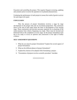 Execution and controlling the project. This requires frequent reviewing, updating
and constant action to restore the operation to its planned characteristics.
Evaluating the performance of each project to ensure the worth of good or service
for each rupee to be spent.
CONCLUSION
Thus the process of project formulation involves a stage by stage
development of the project idea into an investment proposition. The conclusion
down at the end of each stage forms the basis of development of the ensuing
stage. These conclusions also provide necessary materials for re-checking of the
initial premises from which a beginning was made. There must be forward and
backward look at the completion of every stage. So the project formulation team
has to be ready to revise its opinions and conclusions in the light of further
evidence.
SELF ASSESSMENT QUESTIONS
1. What do you mean by project formulation? Explain the several aspects of
project formulation.
2. What are the different phases of project formulation?
3. Explain the criterion to be adopted while formulating a project.
4. “Formulation of projects involves scientific procedure” elucidate.
***************

 