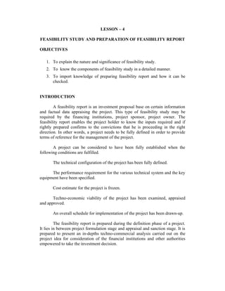 LESSON – 4
FEASIBILITY STUDY AND PREPARATION OF FEASIBILITY REPORT
OBJECTIVES
1. To explain the nature and significance of feasibility study.
2. To know the components of feasibility study in a detailed manner.
3. To import knowledge of preparing feasibility report and how it can be
checked.
INTRODUCTION
A feasibility report is an investment proposal base on certain information
and factual data appraising the project. This type of feasibility study may be
required by the financing institutions, project sponsor, project owner. The
feasibility report enables the project holder to know the inputs required and if
rightly prepared confirms to the convictions that he is proceeding in the right
direction. In other words, a project needs to be fully defined in order to provide
terms of reference for the management of the project.
A project can be considered to have been fully established when the
following conditions are fulfilled.
The technical configuration of the project has been fully defined.
The performance requirement for the various technical system and the key
equipment have been specified.
Cost estimate for the project is frozen.
Techno-economic viability of the project has been examined, appraised
and approved.
An overall schedule for implementation of the project has been drawn-up.
The feasibility report is prepared during the definition phase of a project.
It lies in between project formulation stage and appraisal and sanction stage. It is
prepared to present an in-depths techno-commercial analysis carried out on the
project idea for consideration of the financial institutions and other authorities
empowered to take the investment decision.

 