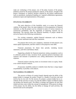 study are: technology of the project, size of the plant, location of the project,
pollution caused by the project production capacity of the project, strength of the
project. Emergency or stand-by facilities required by the project sophistication
such as automation, mechanical handling etc. required collaboration agreements,
production inputs and implementation of the project.
FINANCIAL FEASIBILITY
The main objectives of this feasibility study is to assess the financial
viability of the project. Here, the main emphasis is in the preparation of financial
statement, so that the project can be evaluated in terms of various measures of
commercial profitability and the magnitude of financing required can be
determined. The decision about the financial feasibility of project should be
arrived at based on the following consideration:
For existing companies, audited financial statements such as balance
sheets, income statements and cash flow statements.
For projects that involve new companies, statement of total projects cost,
initial capital requirements, and flow relative to the projective time table.
Financial projections for future time periods, including income
statements, cash flows and balance sheets.
Supporting schedule for financial projections stating assumptions used as
to collection period of sales, inventory levels, payment period of purchases and
expenses and elements of production cost, selling administrative and financial
expenses.
Financial analysis showing return on investment return on equity, breakeven volume and price analysis.
If necessary sensibility analysis to identify items that have a large impact
on profitability or possibly a risk analysis.
MANAGERIAL FEASIBILITY
The success or failure of a project largely depends upon the ability of the
project holder to manager the project. Project is a bundle of activities and each
activity has its own role. For the success of a project, a project holder has to coordinate all the activities in such a way that the additive impact of different inputs
can produce the desired result. The ability to manage and organize all such inter
related activities come within the concept of management. If the person in-charge
of the project, has the ability, has the ability to manage all such activities, the
desired result can be anticipated.

 
