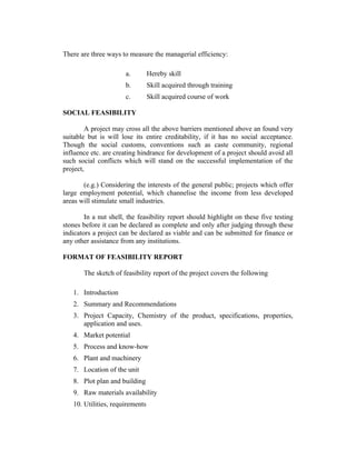 There are three ways to measure the managerial efficiency:
a.

Hereby skill

b.

Skill acquired through training

c.

Skill acquired course of work

SOCIAL FEASIBILITY
A project may cross all the above barriers mentioned above an found very
suitable but is will lose its entire creditability, if it has no social acceptance.
Though the social customs, conventions such as caste community, regional
influence etc. are creating hindrance for development of a project should avoid all
such social conflicts which will stand on the successful implementation of the
project,
(e.g.) Considering the interests of the general public; projects which offer
large employment potential, which channelise the income from less developed
areas will stimulate small industries.
In a nut shell, the feasibility report should highlight on these five testing
stones before it can be declared as complete and only after judging through these
indicators a project can be declared as viable and can be submitted for finance or
any other assistance from any institutions.
FORMAT OF FEASIBILITY REPORT
The sketch of feasibility report of the project covers the following
1. Introduction
2. Summary and Recommendations
3. Project Capacity, Chemistry of the product, specifications, properties,
application and uses.
4. Market potential
5. Process and know-how
6. Plant and machinery
7. Location of the unit
8. Plot plan and building
9. Raw materials availability
10. Utilities, requirements

 