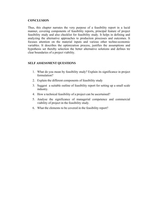 CONCLUSION
Thus, this chapter narrates the very purpose of a feasibility report in a lucid
manner, covering components of feasibility reports, principal feature of project
feasibility study and also checklist for feasibility study. It helps in defining and
analyzing the alternative approaches to production processes and outcomes. It
focuses attention on the material inputs and various other techno-economic
variables. It describes the optimization process, justifies the assumptions and
hypothesis set thereby selection the better alternative solutions and defines tre
clear boundaries of a project viability.
SELF ASSESSMENT QUESTIONS
1. What do you mean by feasibility study? Explain its significance in project
formulation?
2. Explain the different components of feasibility study
3. Suggest a suitable outline of feasibility report for setting up a small scale
industry.
4. How a technical feasibility of a project can be ascertained?
5. Analyse the significance of managerial competence and commercial
viability of project in the feasibility study.
6. What the elements to be covered in the feasibility report?

 