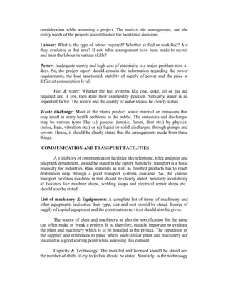consideration while assessing a project. The market, the management, and the
utility needs of the projects also influence the locational decisions.
Labour: What is the type of labour required? Whether skilled or unskilled? Are
they available in that area? If not, what arrangement have been made to recruit
and train the labour in various skills?
Power: Inadequate supply and high cost of electricity is a major problem now-adays. So, the project report should contain the information regarding the power
requirements, the load sanctioned, stability of supply of power and the price at
different consumption level.
Fuel & water: Whether the fuel systems like coal, coke, oil or gas are
required and if yes, then state their availability position. Similarly water is an
important factor. The source and the quality of water should be clearly stated.
Waste discharge: Most of the plants product waste material or emissions that
may result in many health problems to the public. The emissions and discharges
may be various types like (a) gaseous )smoke, fumes, dust etc.) by physical
(noise, hear, vibration etc.) or (c) liquid or solid discharged through pumps and
sewers. Hence, it should be clearly stated that the arrangements made from these
things.
COMMUNICATION AND TRANSPORT FACILITIES
A vialability of communication facilities like telephone, telex and post and
telegraph department, should be stated in the report. Similarly, transport is a basic
necessity for industries. Raw materials as well as finished products has to reach
destination only through a good transport systems available. So, the various
transport facilities available in that should be clearly stated. Similarly availability
of facilities like machine shops, welding shops and electrical repair shops etc.,
should also be stated.
List of machinery & Equipments: A complete list of items of machinery and
other equipments indication their type, size and cost should be stated. Source of
supply of capital equipment and the construction services should also be given.
The source of plant and machinery as also the specification for the same
can often make or break a project. It is, therefore, equally important to evaluate
the plant and machinery which is to be installed at the project. The reputation of
the supplier and references to place where such/similar plant and machinery are
installed is a good starting point while assessing this element.
Capacity & Technology: The installed and licensed should be stated and
the number of shifts likely to follow should be stated. Similarly, is the technology

 