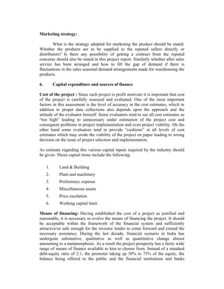 Marketing strategy:
What is the strategy adopted for marketing the product should be stated.
Whether the products are to be supplied to the reputed sellers directly or
distributors? Is there any possibility of getting a contract from the reputed
concerns should also be stated in this project report. Similarly whether after sales
service has been arranged and how to fill the gap of demand if there is
fluctuations in the sales seasonal demand arrangements made for warehousing the
products.
6.

Capital expenditure and sources of finance

Cost of the project : Since each project is profit motivate it is important that cost
of the project is carefully assessed and evaluated. One of the most important
factors in this assessment is the level of accuracy in the cost estimates, which in
addition to proper data collections also depends upon the approach and the
attitude of the evaluator himself. Some evaluators tend to see all cost estimates as
“too high” leading to unnecessary under estimation of the project cost and
consequent problems in project implementation and even project viability. On the
other hand some evaluators tend to provide “cushions” at all levels of cost
estimates which may erode the viability of the project on paper leading to wrong
decision on the issue of project selection and implementation.
As estimate regarding this various capital inputs required by the industry should
be given. Those capital items include the following:
1.

Land & Building

2.

Plant and machinery

3.

Preliminary expense

4.

Miscellaneous assets

5.

Price escalation

6.

Working capital limit

Means of financing: Having established the cost of a project as justified and
reasonable, it is necessary to evolve the means of financing the project. It should
be acceptable within the framework of the financial system and sufficiently
attractive/or safe enough for the investor lender to come forward and extend the
necessary assistance. During the last decade, financial scenario in India has
undergone substantive, qualitative as well as quantitative change almost
amounting to a metamorphosis. As a result the project prosperity has a fairly wide
range of means of finance available to him to choose from. Instead of a standard
debt-equity ratio of 2:1, the promoter taking up 50% to 75% of the equity, the
balance being offered to the public and the financial institutions and banks

 