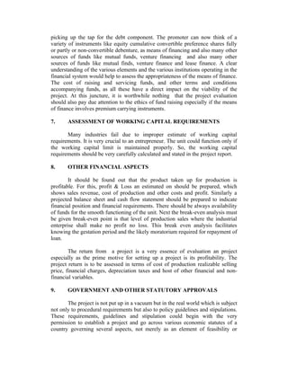 picking up the tap for the debt component. The promoter can now think of a
variety of instruments like equity cumulative convertible preference shares fully
or partly or non-convertible debenture, as means of financing and also many other
sources of funds like mutual funds, venture financing and also many other
sources of funds like mutual finds, venture finance and lease finance. A clear
understanding of the various elements and the various institutions operating in the
financial system would help to assess the appropriateness of the means of finance.
The cost of raising and servicing funds, and other terms and conditions
accompanying funds, as all these have a direct impact on the viability of the
project. At this juncture, it is worthwhile nothing that the project evaluation
should also pay due attention to the ethics of fund raising especially if the means
of finance involves premium carrying instruments.
7.

ASSESSMENT OF WORKING CAPITAL REQUIREMENTS

Many industries fail due to improper estimate of working capital
requirements. It is very crucial to an entrepreneur. The unit could function only if
the working capital limit is maintained properly. So, the working capital
requirements should be very carefully calculated and stated in the project report.
8.

OTHER FINANCIAL ASPECTS

It should be found out that the product taken up for production is
profitable. For this, profit & Loss an estimated on should be prepared, which
shows sales revenue, cost of production and other costs and profit. Similarly a
projected balance sheet and cash flow statement should be prepared to indicate
financial position and financial requirements. There should be always availability
of funds for the smooth functioning of the unit. Next the break-even analysis must
be given break-even point is that level of production sales where the industrial
enterprise shall make no profit no loss. This break even analysis facilitates
knowing the gestation period and the likely moratorium required for repayment of
loan.
The return from a project is a very essence of evaluation an project
especially as the prime motive for setting up a project is its profitability. The
project return is to be assessed in terms of cost of production realizable selling
price, financial charges, depreciation taxes and host of other financial and nonfinancial variables.
9.

GOVERNMENT AND OTHER STATUTORY APPROVALS

The project is not put up in a vacuum but in the real world which is subject
not only to procedural requirements but also to policy guidelines and stipulations.
These requirements, guidelines and stipulation could begin with the very
permission to establish a project and go across various economic statutes of a
country governing several aspects, not merely as an element of feasibility or

 