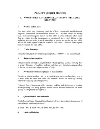 PROJECT REPORT MODELS
1.

1.

PROJECT PROFILE FOR MANUFACTURE OF STEEL TABLE
(ALL TYPES)
Product and its uses:

The steel tables are commonly used in offices, commercial establishments,
hospitals, commercial establishments, offices etc. The steel tables are widely
used. This is creating good market for steel tables in urban and semi-urban areas.
Due to certain specific advantages, as mentioned above steel tables re fast
replacing wooden tables in rural areas also, as people are preferring steel table.
Beside this there is good scope for export of steel tables. Therefore there is good
market potential for steel tables.
2.

Production target

The different type of size of tables costing to Rs. 7.80.000/- is out annual target.
3.

Basis and assumptions

The calculation is based on single shift of 8 hours per day and 300 working days
in a year. The rates of machines and raw materials have been taken as prevailing
in the market at the time of preparation of project.
4.

Production details and process of manufacture

The sheets, tubular steel etc., are cut to required size and pressed to shape, bent in
a press brake for table top, sides and drawers. Holes are made by drilling
wherever necessary for cutting screws.
Fixing of doors, hinges assembly, cleaning, pickling and drying are to be done
before painting. The spray painted articles are to be store-enamelled for better
quality and bright and lasting finish.
5.

Quality control and standards

The following Indian Standard Specification will provide guidance in purchase of
materials and toasting of products:IS-3998-1996, IS-3663-1966, IS-4994-1968, IS-4933-1967
6.

Land and building

 