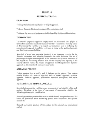 LESSON – 6
PROJECT APPRAISAL
OBJECTIVES
To study the nature and significance of project appraisal.
To know the general information required for project appraisal
To discuss the process of project appraisal followed by the financial institutions
INTRODUCTION
The exercise of project appraisal simply means the assessment of a project in
terms of its economic, social and financial viability. This exercise basically aimed
at determining the viability of a project and sometimes also in reshaping the
project so as to upgrade its viability i.e. it aims at sizing up the quality of projects
and their long-term profitability.
Appraisal of term loan proposals (projects) is an important exercise for the
financial institutions and investing companies in credit decisions. The art of
project appraisal puts more emphasis on the economic and technical soundness of
the project and its earning potential than on the adequacy and liquidity of the
security offered. Hence, the process of appraisal should require more dynamic
approach as it is linked with a sense of uncertainty.
APPRAISAL PROCESS
Project appraisal is a scientific tool. It follows specific pattern. This process
usually involves six areas of appraisal such as market appraisal, technical
appraisal, financial appraisal, profitability appraisal, managerial, and social
appraisal.
A) MARKET AND DEMAND APPRAISAL
Appraisal of commercial viability means assessment of marketability of the endproduct. Therefore, at the time of assessment of commercial viability, the
following points require consideration.
Size and prospective growth of the market which the unit is required to cater like
nature of population, their purchasing power, their educational background,
fashion etc.
Demand and supply position of the product in the national and international
market.

 