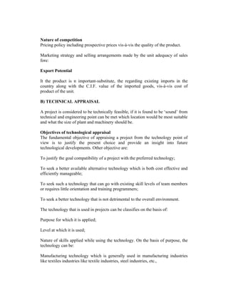 Nature of competition
Pricing policy including prospective prices vis-à-vis the quality of the product.
Marketing strategy and selling arrangements made by the unit adequacy of sales
fore:
Export Potential
It the product is n important-substitute, the regarding existing imports in the
country along with the C.I.F. value of the imported goods, vis-à-vis cost of
product of the unit.
B) TECHNICAL APPRAISAL
A project is considered to be technically feasible, if it is found to be ‘sound’ from
technical and engineering point can be met which location would be most suitable
and what the size of plant and machinery should be.
Objectives of technological appraisal
The fundamental objective of appraising a project from the technology point of
view is to justify the present choice and provide an insight into future
technological developments. Other objective are:
To justify the goal compatibility of a project with the preferred technology;
To seek a better available alternative technology which is both cost effective and
efficiently manageable;
To seek such a technology that can go with existing skill levels of team members
or requires little orientation and training programmers;
To seek a better technology that is not detrimental to the overall environment.
The technology that is used in projects can be classifies on the basis of:
Purpose for which it is applied;
Level at which it is used;
Nature of skills applied while using the technology. On the basis of purpose, the
technology can be:
Manufacturing technology which is generally used in manufacturing industries
like textiles industries like textile industries, steel industries, etc.,

 