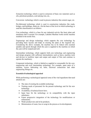 Extraction technology which is used in extraction of basic raw materials such as
oils, petroleum products, coal and pig iron, etc.,
Conversion technology which is used in process industries like cement sugar, etc.
Pre-fabricated technology which is used in construction industries like roads,
bridges, and buildings, sheds etc., On the basis of the level at which technology is
used the classification is as follows:
Core technology, which is a base for any industrial activity like basic plant and
machinery that is erected. For example, Lakshmi Machine works textile machine
installed in the textile firm.
Engineerign and design technology which supports the core technology by
providing basic layouts and helps in erecting the plant at the required site.
Considering the above example, the machine has to be linked with essential
spindles and spools through which the yarn is supplied to the machine on which
the yarn will be warped and weft.
Intermediate technology, which supports both core technology and engineering
and design program with sufficient intermediaries such as heavy machine tools
and devices to mobilize input and output and output of firm and continue to
operate the machinery.
Component technology, which is labeled as supplied or consumable for the core,
engineering and even intermediate technology. For example, spare parts of a
machine, screws lubricating oil, belts, electrical connections and other
engineering fittings etc.
Essential of technological appraisal
While performing a technological appraisal some of the vital ingredients that need
attention are:
•
•
•
•
•
•
•

The state of existing the available technology
Training needs of personnel for the present technology and for the new
technology
Availability of technical know-how;
Input base for the technology or its compatibility with the input
substitutes;
Future progressive integration of the technology for modifications or
refinements;
Wider product-mix and its by-products;
Minimization of waste, loss or scrap in the process or its development;

 