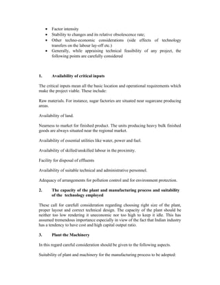 •
•
•
•

1.

Factor intensity
Stability to changes and its relative obsolescence rate;
Other techno-economic considerations (side effects of technology
transfers on the labour lay-off etc.)
Generally, while appraising technical feasibility of any project, the
following points are carefully considered

Availability of critical inputs

The critical inputs mean all the basic location and operational requirements which
make the project viable. These include:
Raw materials. For instance, sugar factories are situated near sugarcane producing
areas.
Availability of land.
Nearness to market for finished product. The units producing heavy bulk finished
goods are always situated near the regional market.
Availability of essential utilities like water, power and fuel.
Availability of skilled/unskilled labour in the proximity.
Facility for disposal of effluents
Availability of suitable technical and administrative personnel.
Adequacy of arrangements for pollution control and for environment protection.
2.

The capacity of the plant and manufacturing process and suitability
of the technology employed

These call for carefull consideration regarding choosing right size of the plant,
proper layout and correct technical design. The capacity of the plant should be
neither too low rendering it uneconomic nor too high to keep it idle. This has
assumed tremendous importance especially in view of the fact that Indian industry
has a tendency to have cost and high capital output ratio.
3.

Plant the Machinery

In this regard careful consideration should be given to the following aspects.
Suitability of plant and machinery for the manufacturing process to be adopted:

 