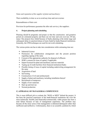 Name and reputation of the supplier of plant and machinery:
Their availability in time so as to avoid any time and cost overrun:
Reasonableness of their cost:
Provision for performance guarantee the after sale service y the suppliers.
4.

Project planning and scheduling

Planning should be pragmatic and proper so that the construction and gestation
period are estimated properly and there are not time and cost over-run. Of late,
many f the projects have failed because of faulty planning at the initial stage and
subsequent delay in sanction/release of more funds by banks/financial institutions.
Generally, the CPM techniques are used for net-work scheduling.
The various points one has to take into consideration while estimating time are:
















Industrial License
Permission for collaboration arrangement and the present position
regarding signing of the same
Consent of the appropriate authority for disposal of effluents
SEBI’s consent for issue of capital, if applicable
Import licensed for plant and machinery and raw materials
Typing up of credit facilities from financial institutions/banks
Possible timing of issue of capital including underwriting arrangement for
the same
Acquisition of land
Soil testing
Construction ( Civil and architectural)
Supply of plant and machinery including installation thereof
Recruitment of manpower
Supply of raw materials
Start up and trial run
Normal production

C) APPRAISAL OF MANAGERIAL COMPETENCE
This is most difficult job to evaluate the “MAN or MEN” behind the project. It
has been the practical experience of the bank/financial institutions the even the
most technically feasible and financially/commercially viable project has been a
total failure because of lack of management experience. The problem may
become all the more serios if the managemnte is dishonest/delinquent rather than
inefficient and ineffective. Unfortunately, there is no scientific yardstick by which

 