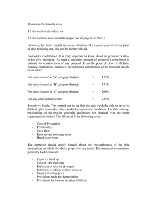 Maximum Permissible ratio
3:1 for small scale industries
2:1 for medium scale industries (upto cost of project of 20 cr.)
However, for heavy capital intensive industries like cement plant fertilizer plant
of ship breaking unit, this can be further relaxed.
Promoter’s contribution: It is very important to know about the promoter’s stake
in his own enterprise. As such a minimum amount of promoter’s contributin is
insisted for consideration of any proposal. From the point of view of all India
financial institutions, generally, the minimum contribution of the promoter should
be as under.
For units situated in ‘A’ category districts

=

12.5%

For units situated in ‘B’ category districts

=

17.5%

For units situated in ‘C’ category districts

=

20.0%

For any other industrial unit

=

22.5%

Sensitivity Study: This carried out to see that the unit would be able to serve its
debts & give reasonable return under less optimistic conditions. For determining,
profitability of the project generally projections are obtained over the entire
repayment period (say 7 to 10 years) in the following areas:
-

Cost of Production
Profitability
Cash flow
Debt service coverage ratio
Break even point

The appraiser should satisfy himself about the reasonableness of the bsic
assumption on which the above projections are made. The important assumptions
generally looked into are:
-

Capacity build up
Cost of raw materials
Estimates of salaries & wages
Estimates of administrative expenses
Expected selling price
Provisions made for depreciation
Provisions for various taxation liabilities

 