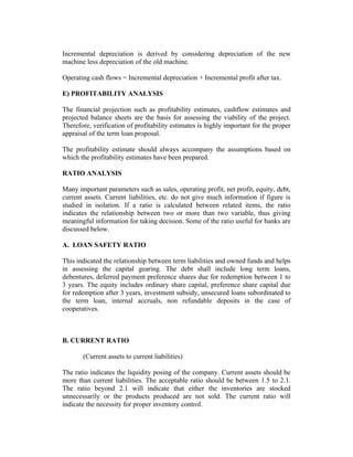 Incremental depreciation is derived by considering depreciation of the new
machine less depreciation of the old machine.
Operating cash flows = Incremental depreciation + Incremental profit after tax.
E) PROFITABILITY ANALYSIS
The financial projection such as profitability estimates, cashflow estimates and
projected balance sheets are the basis for assessing the viability of the project.
Therefore, verification of profitability estimates is highly important for the proper
appraisal of the term loan proposal.
The profitability estimate should always accompany the assumptions based on
which the profitability estimates have been prepared.
RATIO ANALYSIS
Many important parameters such as sales, operating profit, net profit, equity, debt,
current assets. Current liabilities, etc. do not give much information if figure is
studied in isolation. If a ratio is calculated between related items, the ratio
indicates the relationship between two or more than two variable, thus giving
meaningful information for taking decision. Some of the ratio useful for banks are
discussed below.
A. LOAN SAFETY RATIO
This indicated the relationship between term liabilities and owned funds and helps
in assessing the capital gearing. The debt shall include long term loans,
debentures, deferred payment preference shares due for redemption between 1 to
3 years. The equity includes ordinary share capital, preference share capital due
for redemption after 3 years, investment subsidy, unsecured loans subordinated to
the term loan, internal accruals, non refundable deposits in the case of
cooperatives.

B. CURRENT RATIO
(Current assets to current liabilities)
The ratio indicates the liquidity posing of the company. Current assets should be
more than current liabilities. The acceptable ratio should be between 1.5 to 2.1.
The ratio beyond 2.1 will indicate that either the inventories are stocked
unnecessarily or the products produced are not sold. The current ratio will
indicate the necessity for proper inventory control.

 