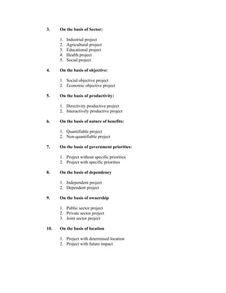 3.

On the basis of Sector:
1.
2.
3.
4.
5.

4.

Industrial project
Agricultural project
Educational project
Health project
Social project

On the basis of objective:
1. Social objective project
2. Economic objective project

5.

On the basis of productivity:
1. Directivity productive project
2. Interactively productive project

6.

On the basis of nature of benefits:
1. Quantifiable project
2. Non-quantifiable project

7.

On the basis of government priorities:
1. Project without specific priorities
2. Project with specific priorities

8.

On the basis of dependency
1. Independent project
2. Dependent project

9.

On the basis of ownership
1. Public sector project
2. Private sector project
3. Joint sector project

10.

On the basis of location
1. Project with determined location
2. Project with future impact

 