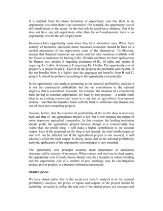 It is implied from the above definition of opportunity cost that there is no
opportunity cost when there is no alternative. For example, the opportunity cost of
self-employment is the salary for the best job he could have obtained. But if he
does not have any job opportunity other than the self-employment, there is no
opportunity cost for the self-employment.
Resources have opportunity costs when they have alternative uses. When there
scarcity of resources, decisions about resources allocation should be base on a
careful assessment of the opportunity costs of the alternatives. To illustrate,
assume that financial resources are scarce and the total resources available with
the financial institution for lending is Rs. 10 lakhs and there are three applications
for finance viz., project A requiring assistance of Rs. 10 lakhs and project B
requiring Rs. Lakhs. And project C requiring Rs. 4 lakhs. The opportunity cost of
project A is project B and C. Even if all the projects are profitable and feasible, if
the net benefits from A s higher than the aggregate net benefits from B and C,
project A should be preferred according to the opportunity cost principle.
In the opportunity cost analysis pertaining to the national profitability analysis it
is not the commercial profitability but the net contribution to the national
objective that is considered. Consider, for example, the situation of a commercial
bank having to consider applications for loan by two projects – a textile retail
shop in an existing commercial areas in a city and an agricultural development
scheme – and that the loanable funds with the bank is sufficient only finance any
one of these two competing projects.
Assume, further, that the commercial profitability of the textile shop is relatively
high and that of the agricultural project is low but it will increase the output of
some important agriculturl commodity. In this situation the lending institution
should prefer the agricultural project because though it is commercially less
viable than the textile shop, it will make a higher contribution to the national
output. Even if the proposed textile shop is not opened, the total textile output or
sale will not be affected but if the agricultural project is not assisted, it will
adversely affect the total output. It clearly shows that in the national profitability
analysis, application of the opportunity cost principle is very essential.
The opportunity cost principle assumes more importance in economics
characterized by scarcity of resources. When cement and steel are in short supply,
the opportunity cost of posh cinema theater may be a hospital or school building
and the opportunity cost of a number of post buildings may be can irrigation
project, power project, or a transport infrastructure project.
Shadow prices
We have stated earlier that in the social cost benefit analysis or in the national
profitability analysis, the prices of inputs and outputs of the project should be
suitability corrected to reflect the real cost if the market prices are characterized

 