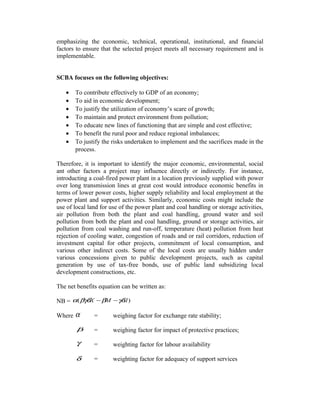 emphasizing the economic, technical, operational, institutional, and financial
factors to ensure that the selected project meets all necessary requirement and is
implementable.
SCBA focuses on the following objectives:
•
•
•
•
•
•
•

To contribute effectively to GDP of an economy;
To aid in economic development;
To justify the utilization of economy’s scare of growth;
To maintain and protect environment from pollution;
To educate new lines of functioning that are simple and cost effective;
To benefit the rural poor and reduce regional imbalances;
To justify the risks undertaken to implement and the sacrifices made in the
process.

Therefore, it is important to identify the major economic, environmental, social
ant other factors a project may influence directly or indirectly. For instance,
introducting a coal-fired power plant in a location previously supplied with power
over long transmission lines at great cost would introduce economic benefits in
terms of lower power costs, higher supply reliability and local employment at the
power plant and support activities. Similarly, economic costs might include the
use of local land for use of the power plant and coal handling or storage activities,
air pollution from both the plant and coal handling, ground water and soil
pollution from both the plant and coal handling, ground or storage activities, air
pollution from coal washing and run-off, temperature (heat) pollution from heat
rejection of cooling water, congestion of roads and or rail corridors, reduction of
investment capital for other projects, commitment of local consumption, and
various other indirect costs. Some of the local costs are usually hidden under
various concessions given to public development projects, such as capital
generation by use of tax-free bonds, use of public land subsidizing local
development constructions, etc.
The net benefits equation can be written as:
NB = α( βγδX − βM − γδd )
Where

α

=

weighing factor for exchange rate stability;

β

=

weighing factor for impact of protective practices;

γ

=

weighting factor for labour availability

δ

=

weighting factor for adequacy of support services

 