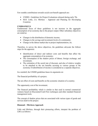 Few notable contributions towards social-cost-benefit approach are:
•
•

UNIDO - Guidelines for Project Evaluations released during early 70s
M.D. Little, J.A. Mirrlees – Appraisal and Planning for Developing
Countries

UNIDO-FOCUS
Fundamental focus of these guidelines is net increase in the aggregate
consumption of an economy due to the project output. Other subsidiary objectives
are noted as:
•
•
•

Changes in the distribution of domestic income;
Changes in the savings and investment levels of a community;
Change in the labour market due to project implementation, etc.

Therefore, to survey the above objectives, the guidelines advocate the followi
steps for the appraiser.
•
•
•

Identification of direct and indirect costs and benefits that affect the
aggregate consumption of an economy;
The consumption of the shadow prices of labour, foreign exchange, and
investment;
The estimation of the social rate of discount, and also of relative weights
to be attached to the net benefits accruing to various groups in the
economy if redistribution of income is considered as a separate objectives.

In a nutshell, the UNIDO guidelines bases its arguments on:
The financial profitability of a project;
The net effect of costs and benefits on the economic situation of a country;
The opportunity cost of the investment;
The financial profitability which is similar to that used in normal commercial
ventures based on Discounted Cash Flow techniques and other standard financial
management tools;
The concept of shadow prices that are associated with various types of goods and
services dealt in the project.
Diamond – Mirrleess Approach
Little and Mirrlees, through their pioneering efforts, interpret the problem of
LDCs as follows:

 