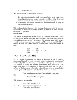 tm = average import tax
SCF is engineered to be shipshape in twin ways:
•
•

For any minor non-tradable goods whose contribution to the project is so
insignificant that a more precise estimation would not affect the overall
outcome to an appreciable extent, for example postage stamps;
Non-tradable that remains constant after one or two founds of using the
decomposition procedure.

This can be defined as the ratio which translates the domestic price for any nontradable into its price value so that the good can be expressed in terms of its real
domestic price equivalent.
SER defined
The shadow exchange rate can be defined as “that rate of exchange which
accurately reflects the consumption worth of an extra unit of foreign exchange in
terms of the domestic currency”. Say an extra US$ is earned by the public project,
what domestic consumption value would it buy? If it is useful to divide SER by
official exchange rate (OER), therefore, if one dollar is convertible into Rs. 35
then;
SER
-----OER

=

35
----35

=

1

Effective Rate of Protection (ERP)
ERP is a simple measurement that attempt to determine the true or effective
magnitude of the tariff on inputs of a public project. Practically the normal rate of
tariff may be 25% and if majority of output from public project is contributed
with the help of imports, the domestic resources are being protected at a rate
much higher than 25%. According to Bhagawati and Desai, the ERP can be
defined as “the incremental value added is the difference between value added at
domestic prices and at import prices”. Therefore, this can be expressed as:
ERP

=

Value added at market prices – Value added at world prices
-----------------------------------------------------------------------Value added at world prices

This can also be represented as
ERP

=

Value added at market prices
-----------------------------------Value added at world prices

-

-1

 