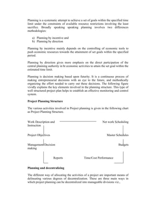Planning is a systematic attempt to achieve a set of goals within the specified time
limit under the constraints of available resource restrictions involving the least
sacrifice. Broadly speaking speaking planning involves two differences
methodologies:
a) Planning by incentive and
b) Planning by direction
Planning by incentive mainly depends on the controlling of economic tools to
push economic resources towards the attainment of set goals within the specified
period.
Planning by direction gives more emphasis on the direct participation of the
central planning authority in ht economic activities to attain the set goal within the
estimated time limit.
Planning is decision making based upon futurity. It is a continuous process of
making entrepreneurial decisions with an eye to the future, and methodically
organizing the effort needed to carry out these decisions. The following figure
vividly explains the key elements involved in the planning structure. This type of
well structured project plan helps to establish an effective monitoring and control
system.
Project Planning Structure
The various activities involved in Project planning is given in the following chart
as Project Planning Structure.
Work Description and
Instruction
Project Objectives

Net work Scheduling

Master Schedules

Management Decision
making
Reports

Budgets

Time/Cost Performance

Planning and decentralizing
The different way of allocating the activities of a project are important means of
delineating various degrees of decentralization. These are three main ways in
which project planning can be decentralized into manageable divisions viz.,

 