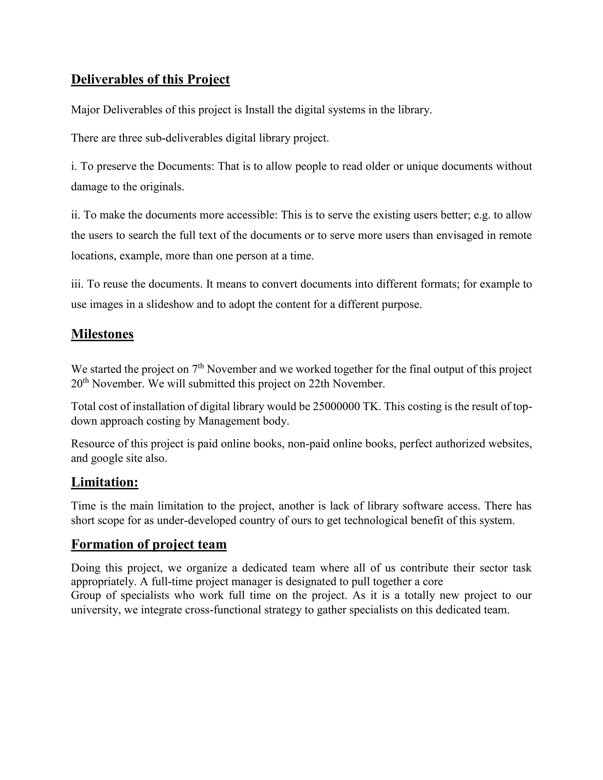 Deliverables of this Project
Major Deliverables of this project is Install the digital systems in the library.
There are three sub-deliverables digital library project.
i. To preserve the Documents: That is to allow people to read older or unique documents without
damage to the originals.
ii. To make the documents more accessible: This is to serve the existing users better; e.g. to allow
the users to search the full text of the documents or to serve more users than envisaged in remote
locations, example, more than one person at a time.
iii. To reuse the documents. It means to convert documents into different formats; for example to
use images in a slideshow and to adopt the content for a different purpose.
Milestones
We started the project on 7th
November and we worked together for the final output of this project
20th
November. We will submitted this project on 22th November.
Total cost of installation of digital library would be 25000000 TK. This costing is the result of top-
down approach costing by Management body.
Resource of this project is paid online books, non-paid online books, perfect authorized websites,
and google site also.
Limitation:
Time is the main limitation to the project, another is lack of library software access. There has
short scope for as under-developed country of ours to get technological benefit of this system.
Formation of project team
Doing this project, we organize a dedicated team where all of us contribute their sector task
appropriately. A full-time project manager is designated to pull together a core
Group of specialists who work full time on the project. As it is a totally new project to our
university, we integrate cross-functional strategy to gather specialists on this dedicated team.
 