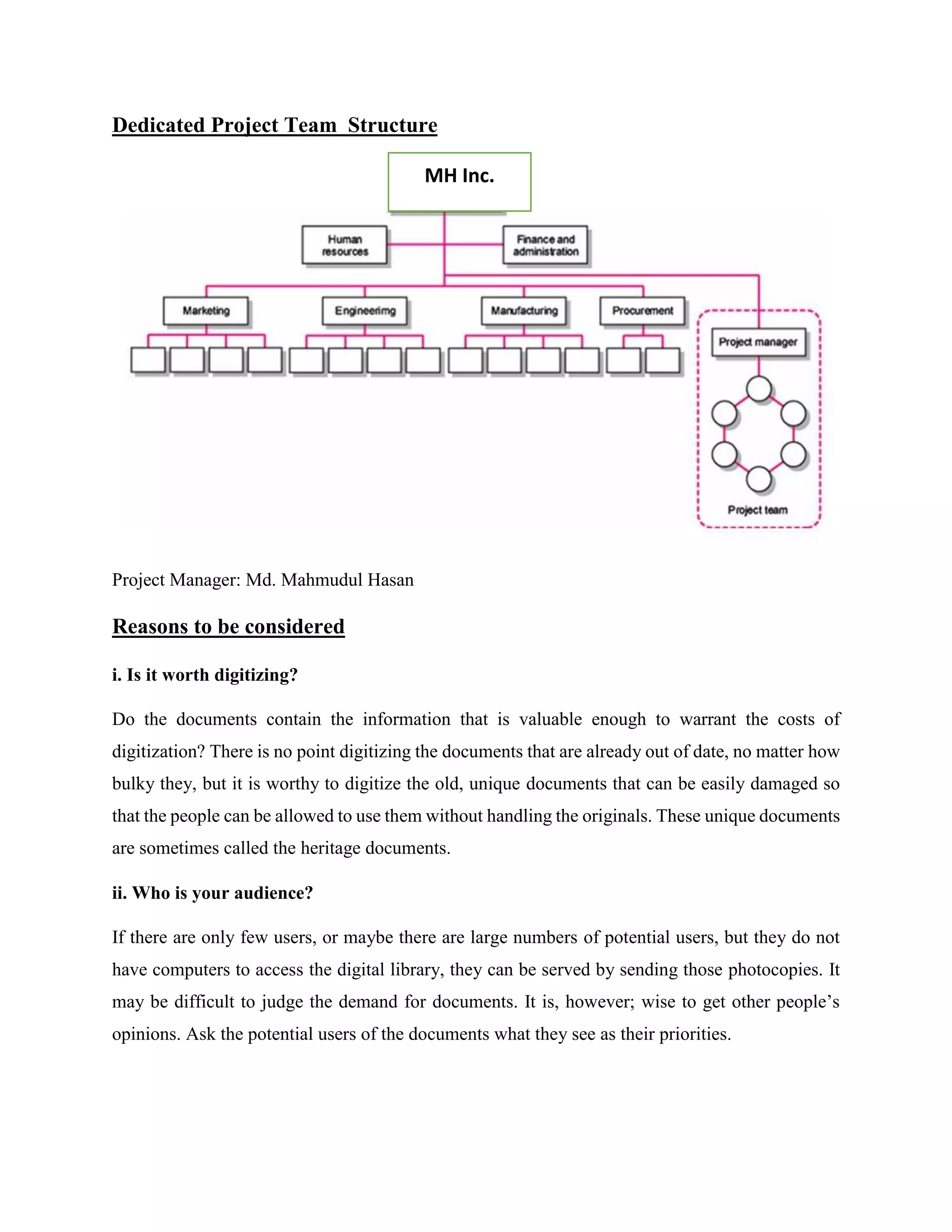 Dedicated Project Team Structure
Project Manager: Md. Mahmudul Hasan
Reasons to be considered
i. Is it worth digitizing?
Do the documents contain the information that is valuable enough to warrant the costs of
digitization? There is no point digitizing the documents that are already out of date, no matter how
bulky they, but it is worthy to digitize the old, unique documents that can be easily damaged so
that the people can be allowed to use them without handling the originals. These unique documents
are sometimes called the heritage documents.
ii. Who is your audience?
If there are only few users, or maybe there are large numbers of potential users, but they do not
have computers to access the digital library, they can be served by sending those photocopies. It
may be difficult to judge the demand for documents. It is, however; wise to get other people’s
opinions. Ask the potential users of the documents what they see as their priorities.
MH Inc.
 