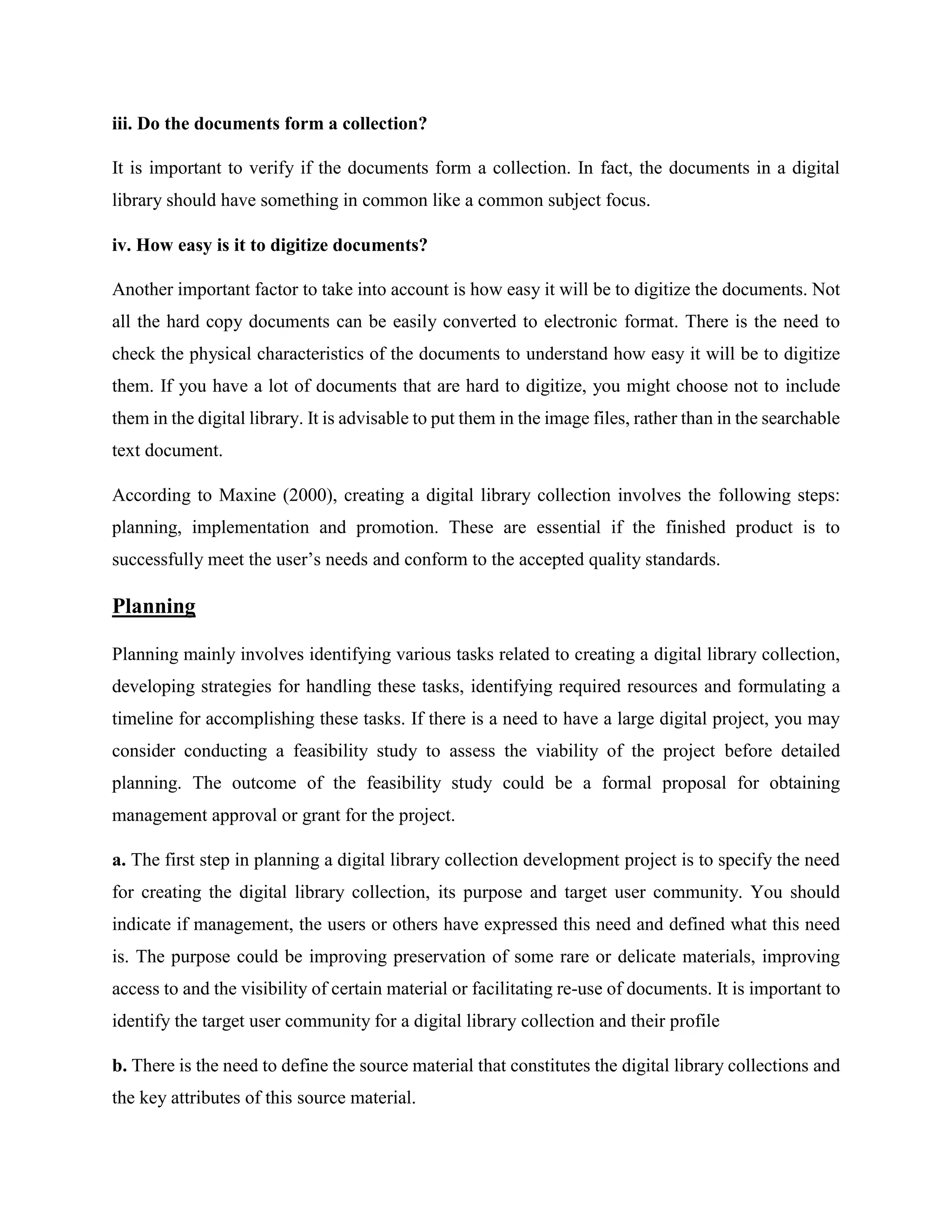 iii. Do the documents form a collection?
It is important to verify if the documents form a collection. In fact, the documents in a digital
library should have something in common like a common subject focus.
iv. How easy is it to digitize documents?
Another important factor to take into account is how easy it will be to digitize the documents. Not
all the hard copy documents can be easily converted to electronic format. There is the need to
check the physical characteristics of the documents to understand how easy it will be to digitize
them. If you have a lot of documents that are hard to digitize, you might choose not to include
them in the digital library. It is advisable to put them in the image files, rather than in the searchable
text document.
According to Maxine (2000), creating a digital library collection involves the following steps:
planning, implementation and promotion. These are essential if the finished product is to
successfully meet the user’s needs and conform to the accepted quality standards.
Planning
Planning mainly involves identifying various tasks related to creating a digital library collection,
developing strategies for handling these tasks, identifying required resources and formulating a
timeline for accomplishing these tasks. If there is a need to have a large digital project, you may
consider conducting a feasibility study to assess the viability of the project before detailed
planning. The outcome of the feasibility study could be a formal proposal for obtaining
management approval or grant for the project.
a. The first step in planning a digital library collection development project is to specify the need
for creating the digital library collection, its purpose and target user community. You should
indicate if management, the users or others have expressed this need and defined what this need
is. The purpose could be improving preservation of some rare or delicate materials, improving
access to and the visibility of certain material or facilitating re-use of documents. It is important to
identify the target user community for a digital library collection and their profile
b. There is the need to define the source material that constitutes the digital library collections and
the key attributes of this source material.
 