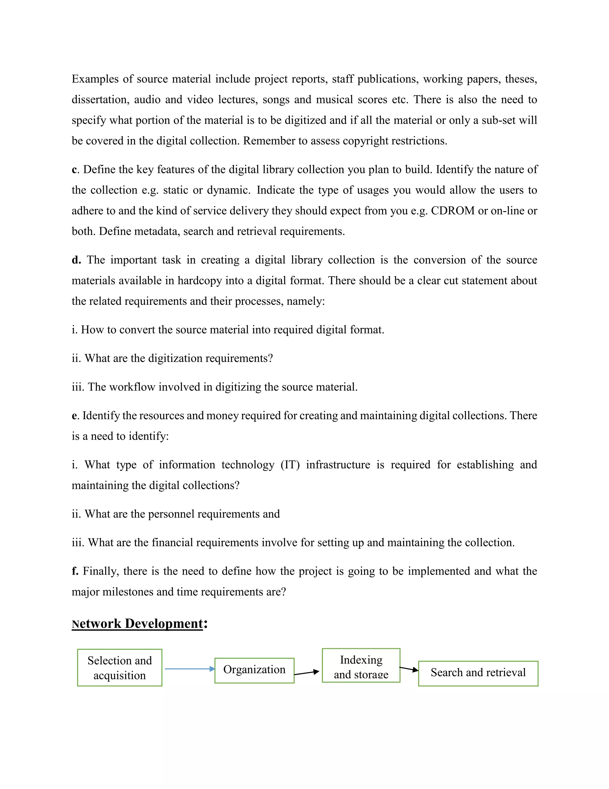 Examples of source material include project reports, staff publications, working papers, theses,
dissertation, audio and video lectures, songs and musical scores etc. There is also the need to
specify what portion of the material is to be digitized and if all the material or only a sub-set will
be covered in the digital collection. Remember to assess copyright restrictions.
c. Define the key features of the digital library collection you plan to build. Identify the nature of
the collection e.g. static or dynamic. Indicate the type of usages you would allow the users to
adhere to and the kind of service delivery they should expect from you e.g. CDROM or on-line or
both. Define metadata, search and retrieval requirements.
d. The important task in creating a digital library collection is the conversion of the source
materials available in hardcopy into a digital format. There should be a clear cut statement about
the related requirements and their processes, namely:
i. How to convert the source material into required digital format.
ii. What are the digitization requirements?
iii. The workflow involved in digitizing the source material.
e. Identify the resources and money required for creating and maintaining digital collections. There
is a need to identify:
i. What type of information technology (IT) infrastructure is required for establishing and
maintaining the digital collections?
ii. What are the personnel requirements and
iii. What are the financial requirements involve for setting up and maintaining the collection.
f. Finally, there is the need to define how the project is going to be implemented and what the
major milestones and time requirements are?
Network Development:
Indexing
and storage
Selection and
acquisition
Organization Search and retrieval
 