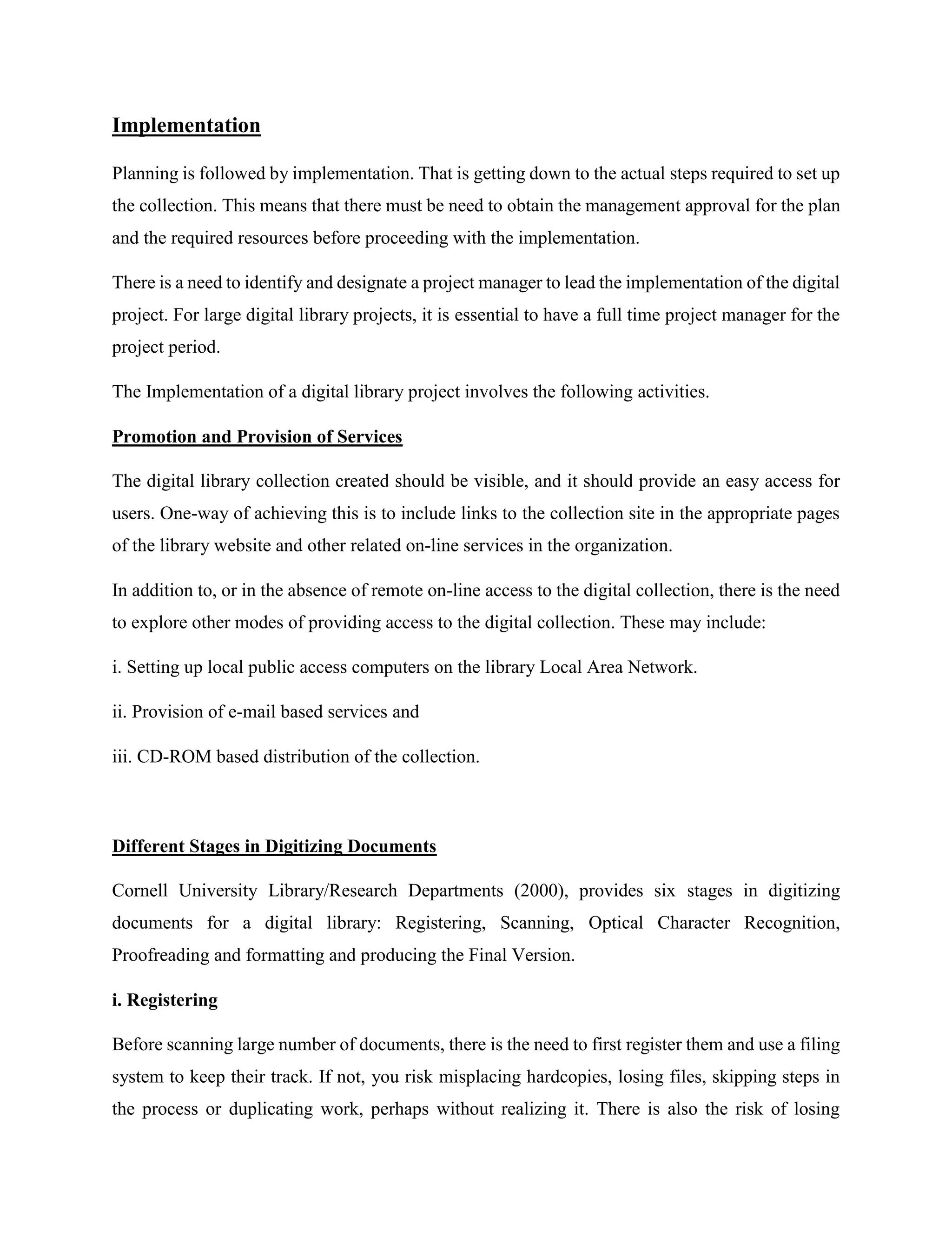 Implementation
Planning is followed by implementation. That is getting down to the actual steps required to set up
the collection. This means that there must be need to obtain the management approval for the plan
and the required resources before proceeding with the implementation.
There is a need to identify and designate a project manager to lead the implementation of the digital
project. For large digital library projects, it is essential to have a full time project manager for the
project period.
The Implementation of a digital library project involves the following activities.
Promotion and Provision of Services
The digital library collection created should be visible, and it should provide an easy access for
users. One-way of achieving this is to include links to the collection site in the appropriate pages
of the library website and other related on-line services in the organization.
In addition to, or in the absence of remote on-line access to the digital collection, there is the need
to explore other modes of providing access to the digital collection. These may include:
i. Setting up local public access computers on the library Local Area Network.
ii. Provision of e-mail based services and
iii. CD-ROM based distribution of the collection.
Different Stages in Digitizing Documents
Cornell University Library/Research Departments (2000), provides six stages in digitizing
documents for a digital library: Registering, Scanning, Optical Character Recognition,
Proofreading and formatting and producing the Final Version.
i. Registering
Before scanning large number of documents, there is the need to first register them and use a filing
system to keep their track. If not, you risk misplacing hardcopies, losing files, skipping steps in
the process or duplicating work, perhaps without realizing it. There is also the risk of losing
 