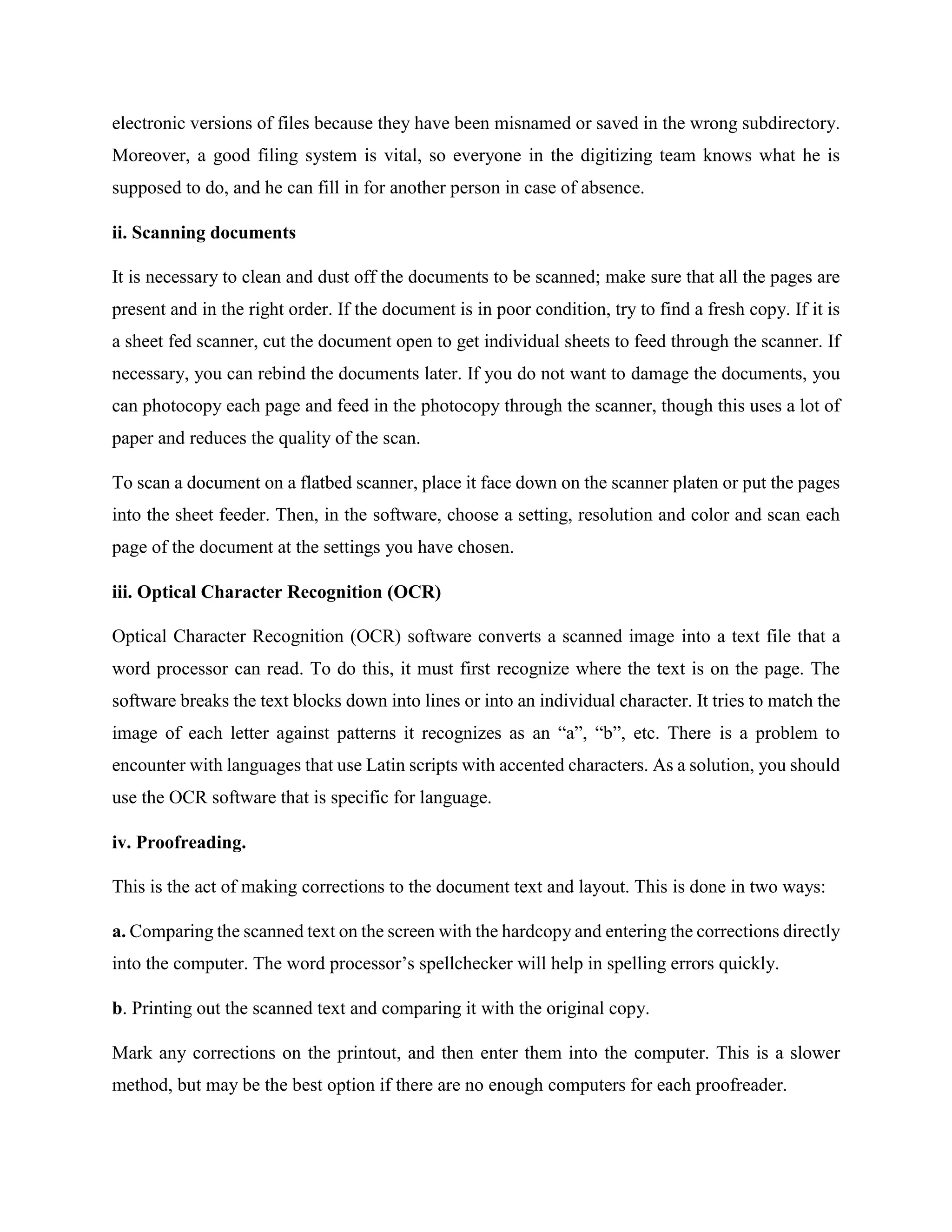 electronic versions of files because they have been misnamed or saved in the wrong subdirectory.
Moreover, a good filing system is vital, so everyone in the digitizing team knows what he is
supposed to do, and he can fill in for another person in case of absence.
ii. Scanning documents
It is necessary to clean and dust off the documents to be scanned; make sure that all the pages are
present and in the right order. If the document is in poor condition, try to find a fresh copy. If it is
a sheet fed scanner, cut the document open to get individual sheets to feed through the scanner. If
necessary, you can rebind the documents later. If you do not want to damage the documents, you
can photocopy each page and feed in the photocopy through the scanner, though this uses a lot of
paper and reduces the quality of the scan.
To scan a document on a flatbed scanner, place it face down on the scanner platen or put the pages
into the sheet feeder. Then, in the software, choose a setting, resolution and color and scan each
page of the document at the settings you have chosen.
iii. Optical Character Recognition (OCR)
Optical Character Recognition (OCR) software converts a scanned image into a text file that a
word processor can read. To do this, it must first recognize where the text is on the page. The
software breaks the text blocks down into lines or into an individual character. It tries to match the
image of each letter against patterns it recognizes as an “a”, “b”, etc. There is a problem to
encounter with languages that use Latin scripts with accented characters. As a solution, you should
use the OCR software that is specific for language.
iv. Proofreading.
This is the act of making corrections to the document text and layout. This is done in two ways:
a. Comparing the scanned text on the screen with the hardcopy and entering the corrections directly
into the computer. The word processor’s spellchecker will help in spelling errors quickly.
b. Printing out the scanned text and comparing it with the original copy.
Mark any corrections on the printout, and then enter them into the computer. This is a slower
method, but may be the best option if there are no enough computers for each proofreader.
 