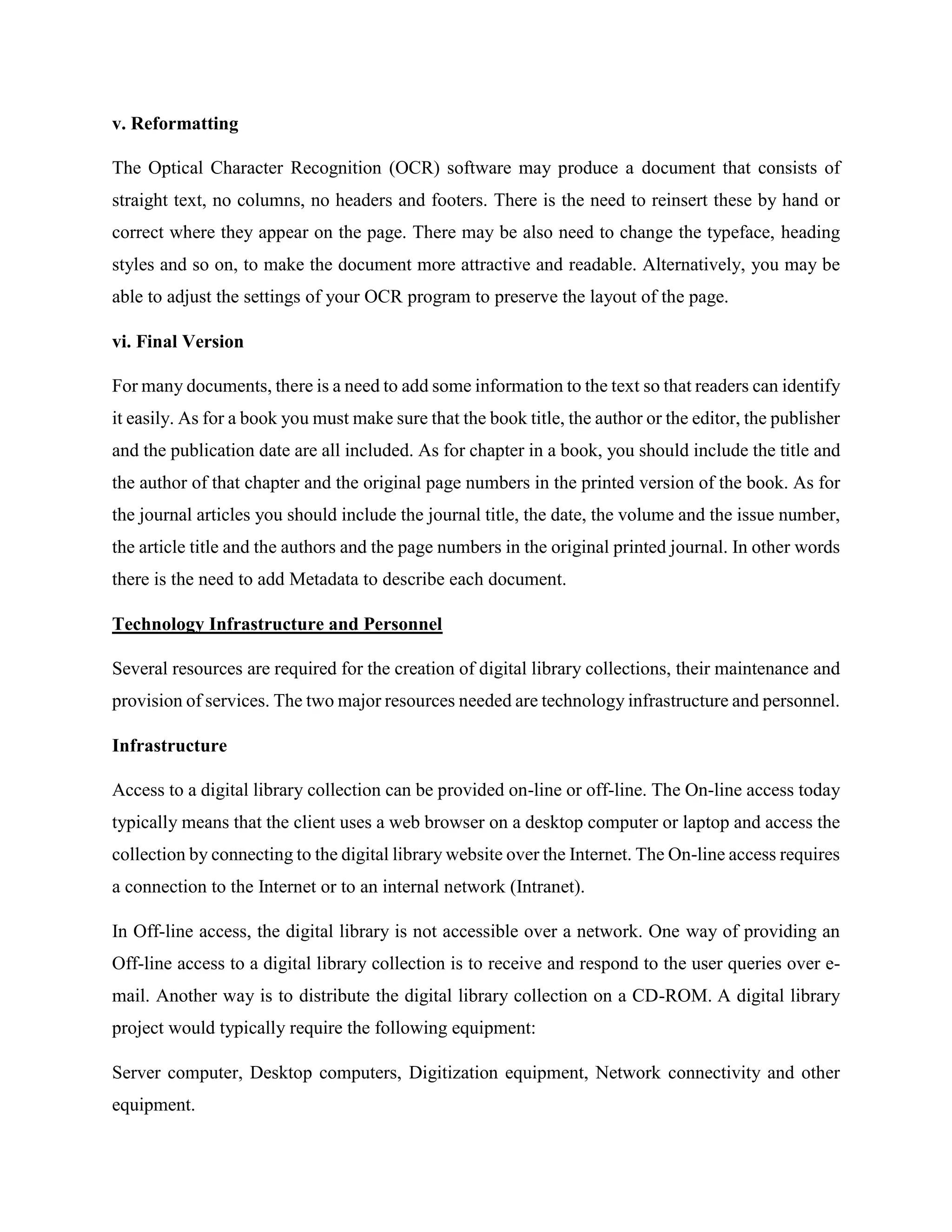 v. Reformatting
The Optical Character Recognition (OCR) software may produce a document that consists of
straight text, no columns, no headers and footers. There is the need to reinsert these by hand or
correct where they appear on the page. There may be also need to change the typeface, heading
styles and so on, to make the document more attractive and readable. Alternatively, you may be
able to adjust the settings of your OCR program to preserve the layout of the page.
vi. Final Version
For many documents, there is a need to add some information to the text so that readers can identify
it easily. As for a book you must make sure that the book title, the author or the editor, the publisher
and the publication date are all included. As for chapter in a book, you should include the title and
the author of that chapter and the original page numbers in the printed version of the book. As for
the journal articles you should include the journal title, the date, the volume and the issue number,
the article title and the authors and the page numbers in the original printed journal. In other words
there is the need to add Metadata to describe each document.
Technology Infrastructure and Personnel
Several resources are required for the creation of digital library collections, their maintenance and
provision of services. The two major resources needed are technology infrastructure and personnel.
Infrastructure
Access to a digital library collection can be provided on-line or off-line. The On-line access today
typically means that the client uses a web browser on a desktop computer or laptop and access the
collection by connecting to the digital library website over the Internet. The On-line access requires
a connection to the Internet or to an internal network (Intranet).
In Off-line access, the digital library is not accessible over a network. One way of providing an
Off-line access to a digital library collection is to receive and respond to the user queries over e-
mail. Another way is to distribute the digital library collection on a CD-ROM. A digital library
project would typically require the following equipment:
Server computer, Desktop computers, Digitization equipment, Network connectivity and other
equipment.
 