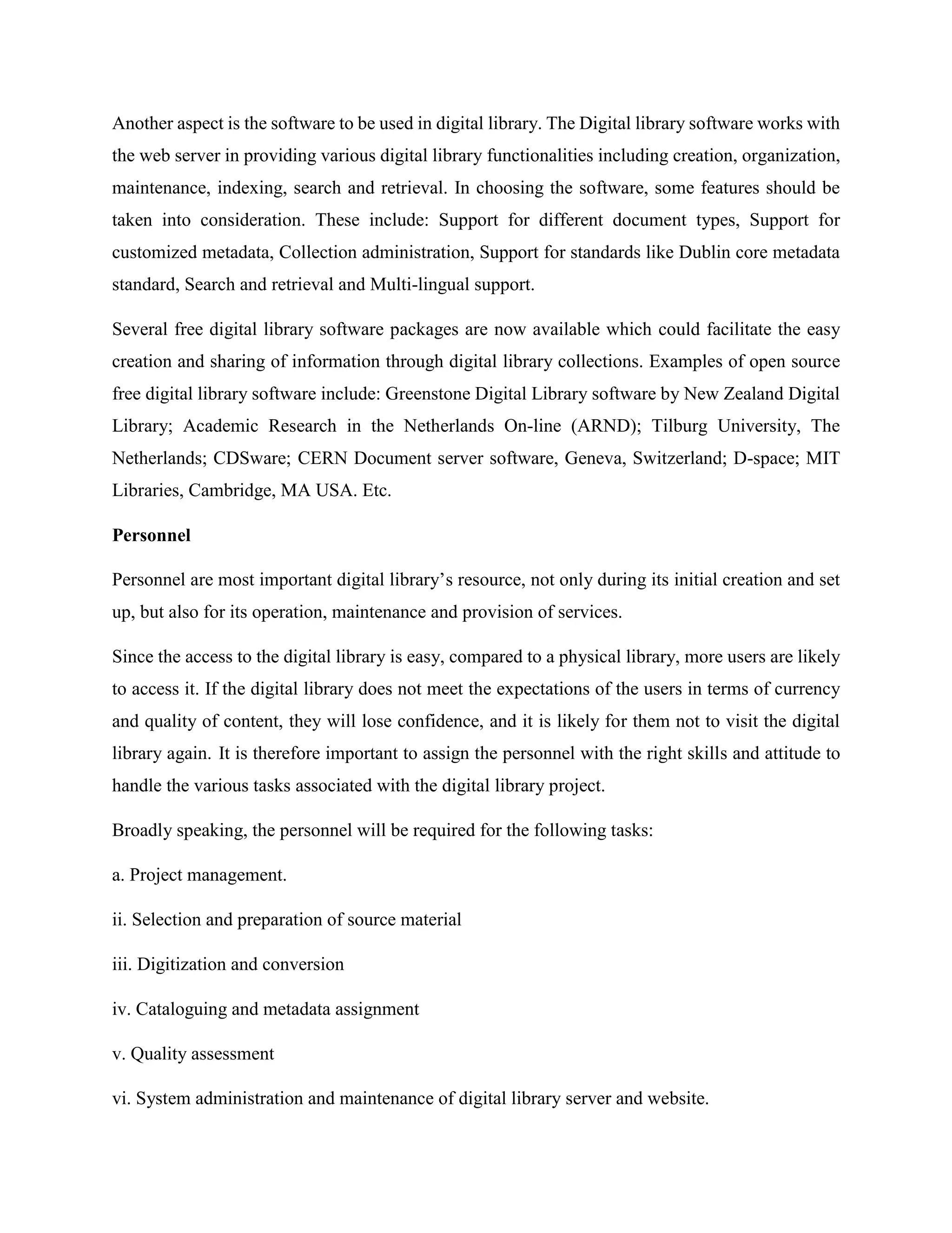 Another aspect is the software to be used in digital library. The Digital library software works with
the web server in providing various digital library functionalities including creation, organization,
maintenance, indexing, search and retrieval. In choosing the software, some features should be
taken into consideration. These include: Support for different document types, Support for
customized metadata, Collection administration, Support for standards like Dublin core metadata
standard, Search and retrieval and Multi-lingual support.
Several free digital library software packages are now available which could facilitate the easy
creation and sharing of information through digital library collections. Examples of open source
free digital library software include: Greenstone Digital Library software by New Zealand Digital
Library; Academic Research in the Netherlands On-line (ARND); Tilburg University, The
Netherlands; CDSware; CERN Document server software, Geneva, Switzerland; D-space; MIT
Libraries, Cambridge, MA USA. Etc.
Personnel
Personnel are most important digital library’s resource, not only during its initial creation and set
up, but also for its operation, maintenance and provision of services.
Since the access to the digital library is easy, compared to a physical library, more users are likely
to access it. If the digital library does not meet the expectations of the users in terms of currency
and quality of content, they will lose confidence, and it is likely for them not to visit the digital
library again. It is therefore important to assign the personnel with the right skills and attitude to
handle the various tasks associated with the digital library project.
Broadly speaking, the personnel will be required for the following tasks:
a. Project management.
ii. Selection and preparation of source material
iii. Digitization and conversion
iv. Cataloguing and metadata assignment
v. Quality assessment
vi. System administration and maintenance of digital library server and website.
 
