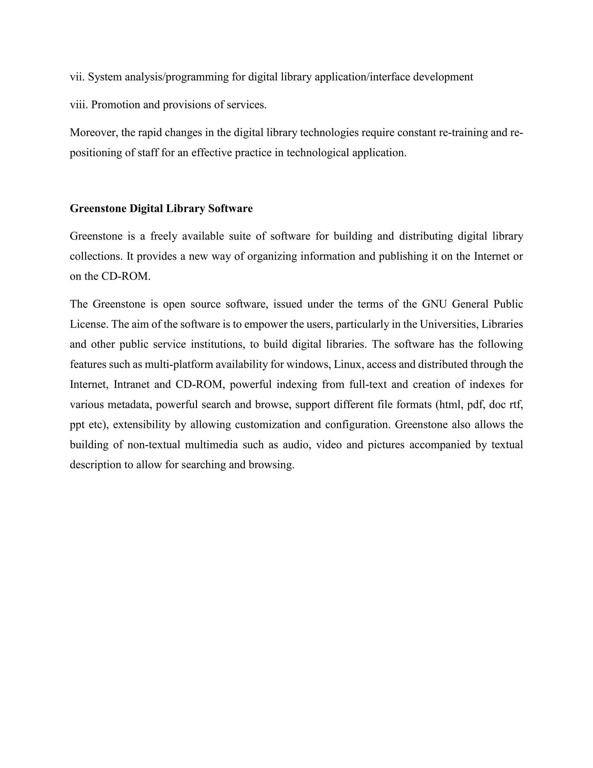 vii. System analysis/programming for digital library application/interface development
viii. Promotion and provisions of services.
Moreover, the rapid changes in the digital library technologies require constant re-training and re-
positioning of staff for an effective practice in technological application.
Greenstone Digital Library Software
Greenstone is a freely available suite of software for building and distributing digital library
collections. It provides a new way of organizing information and publishing it on the Internet or
on the CD-ROM.
The Greenstone is open source software, issued under the terms of the GNU General Public
License. The aim of the software is to empower the users, particularly in the Universities, Libraries
and other public service institutions, to build digital libraries. The software has the following
features such as multi-platform availability for windows, Linux, access and distributed through the
Internet, Intranet and CD-ROM, powerful indexing from full-text and creation of indexes for
various metadata, powerful search and browse, support different file formats (html, pdf, doc rtf,
ppt etc), extensibility by allowing customization and configuration. Greenstone also allows the
building of non-textual multimedia such as audio, video and pictures accompanied by textual
description to allow for searching and browsing.
 