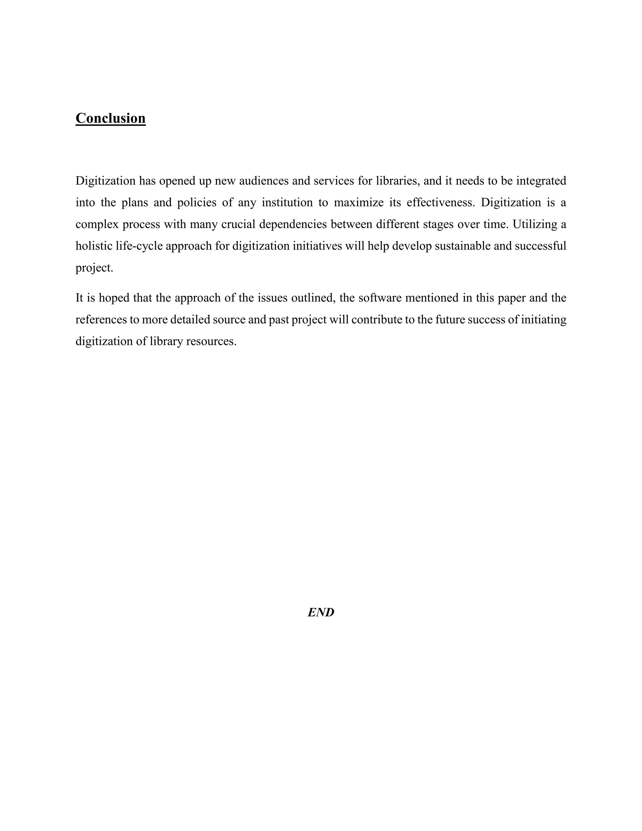 Conclusion
Digitization has opened up new audiences and services for libraries, and it needs to be integrated
into the plans and policies of any institution to maximize its effectiveness. Digitization is a
complex process with many crucial dependencies between different stages over time. Utilizing a
holistic life-cycle approach for digitization initiatives will help develop sustainable and successful
project.
It is hoped that the approach of the issues outlined, the software mentioned in this paper and the
references to more detailed source and past project will contribute to the future success of initiating
digitization of library resources.
END
 