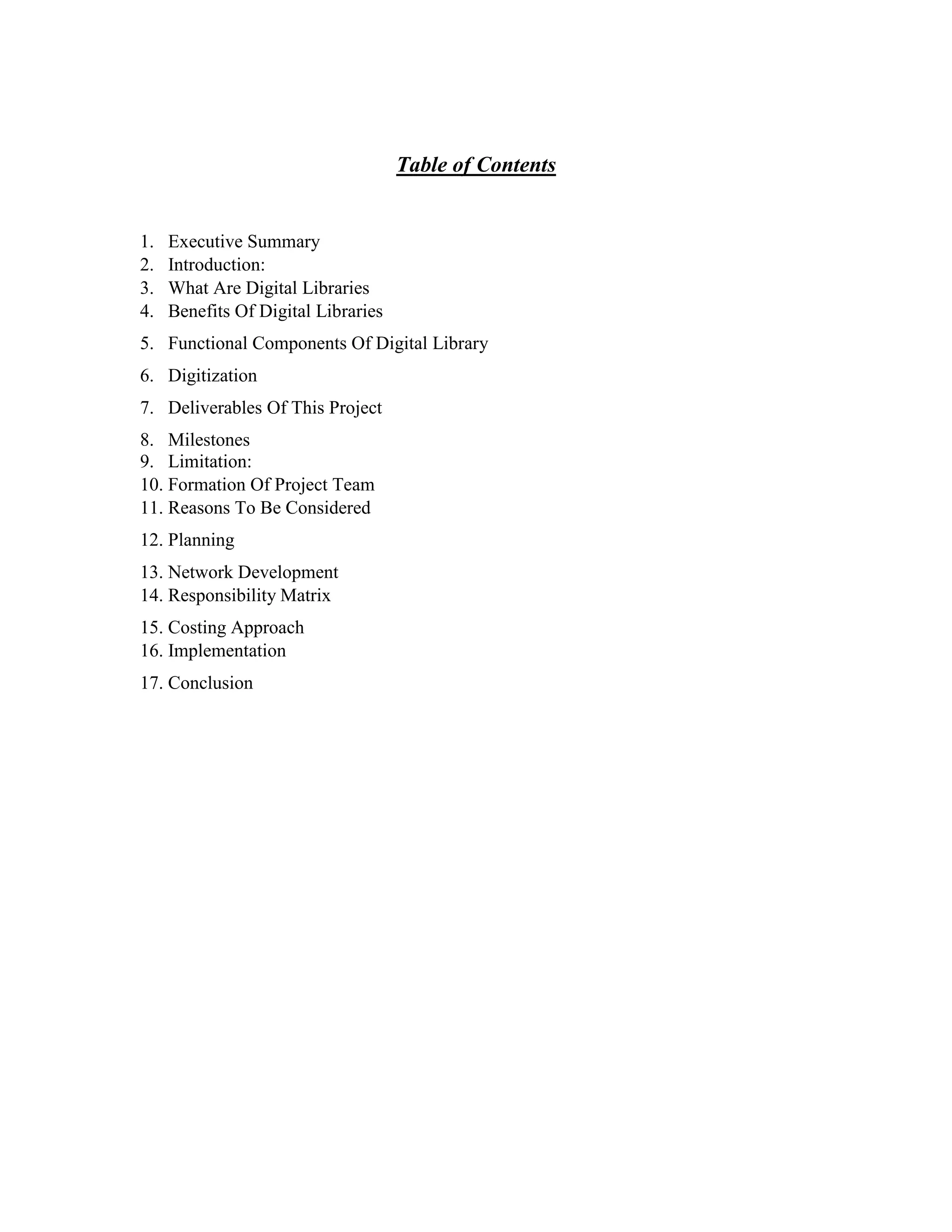 Table of Contents
1. Executive Summary
2. Introduction:
3. What Are Digital Libraries
4. Benefits Of Digital Libraries
5. Functional Components Of Digital Library
6. Digitization
7. Deliverables Of This Project
8. Milestones
9. Limitation:
10. Formation Of Project Team
11. Reasons To Be Considered
12. Planning
13. Network Development
14. Responsibility Matrix
15. Costing Approach
16. Implementation
17. Conclusion
 