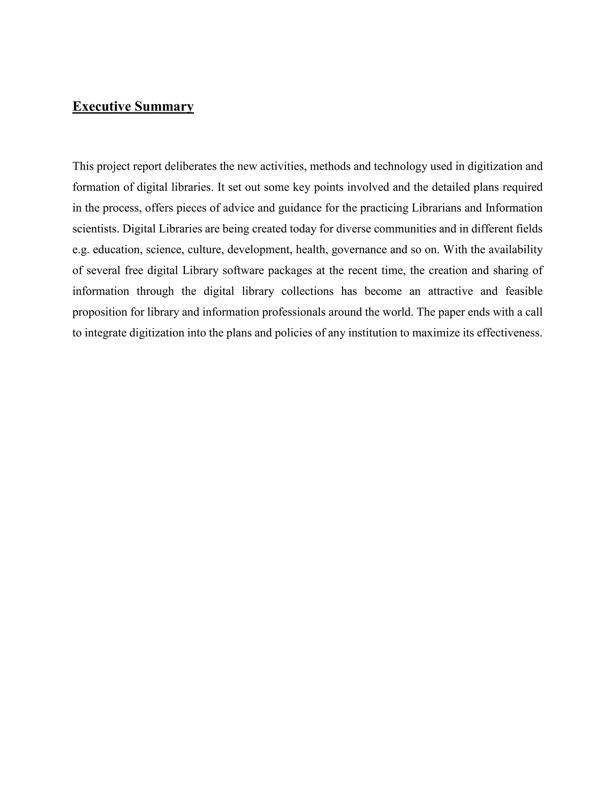 Executive Summary
This project report deliberates the new activities, methods and technology used in digitization and
formation of digital libraries. It set out some key points involved and the detailed plans required
in the process, offers pieces of advice and guidance for the practicing Librarians and Information
scientists. Digital Libraries are being created today for diverse communities and in different fields
e.g. education, science, culture, development, health, governance and so on. With the availability
of several free digital Library software packages at the recent time, the creation and sharing of
information through the digital library collections has become an attractive and feasible
proposition for library and information professionals around the world. The paper ends with a call
to integrate digitization into the plans and policies of any institution to maximize its effectiveness.
 