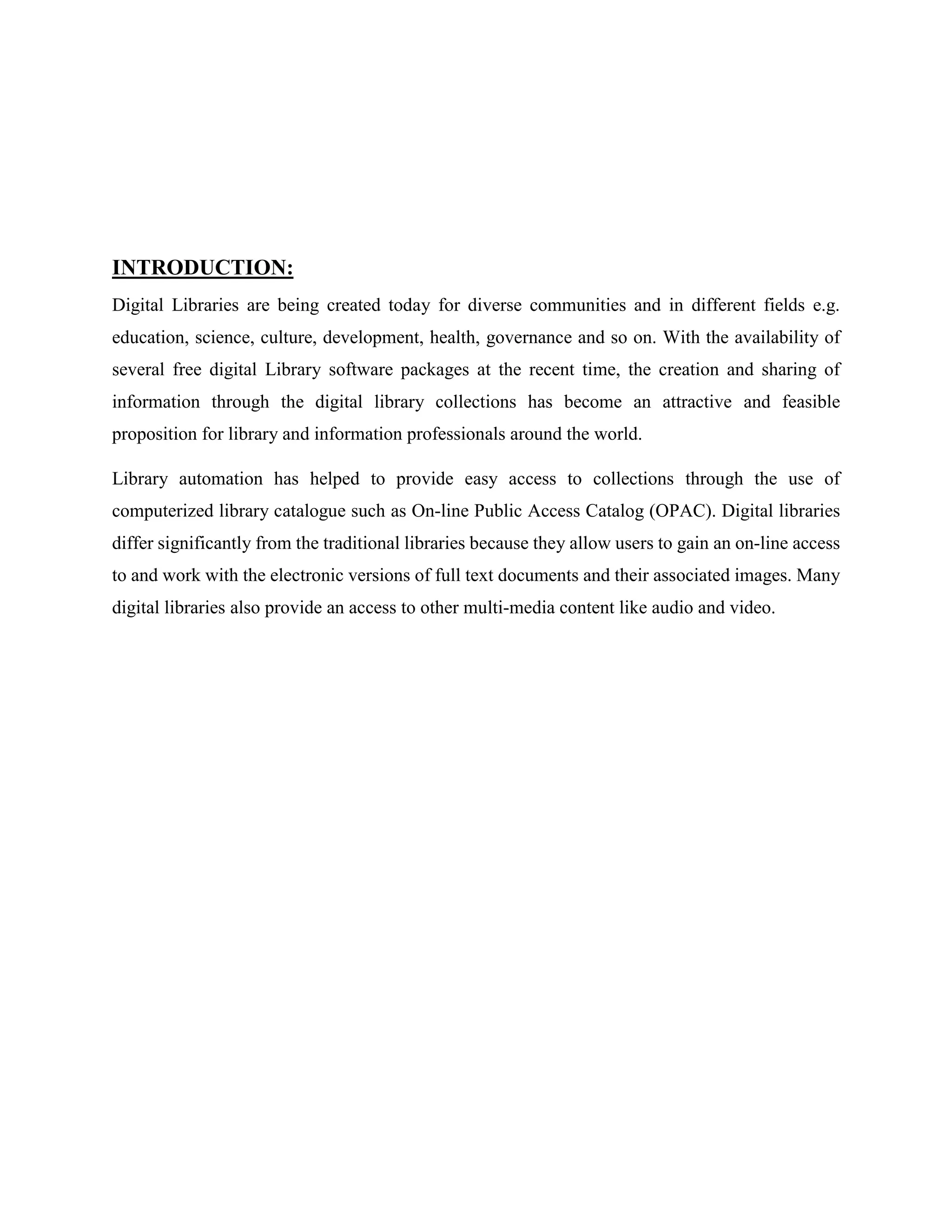 INTRODUCTION:
Digital Libraries are being created today for diverse communities and in different fields e.g.
education, science, culture, development, health, governance and so on. With the availability of
several free digital Library software packages at the recent time, the creation and sharing of
information through the digital library collections has become an attractive and feasible
proposition for library and information professionals around the world.
Library automation has helped to provide easy access to collections through the use of
computerized library catalogue such as On-line Public Access Catalog (OPAC). Digital libraries
differ significantly from the traditional libraries because they allow users to gain an on-line access
to and work with the electronic versions of full text documents and their associated images. Many
digital libraries also provide an access to other multi-media content like audio and video.
 