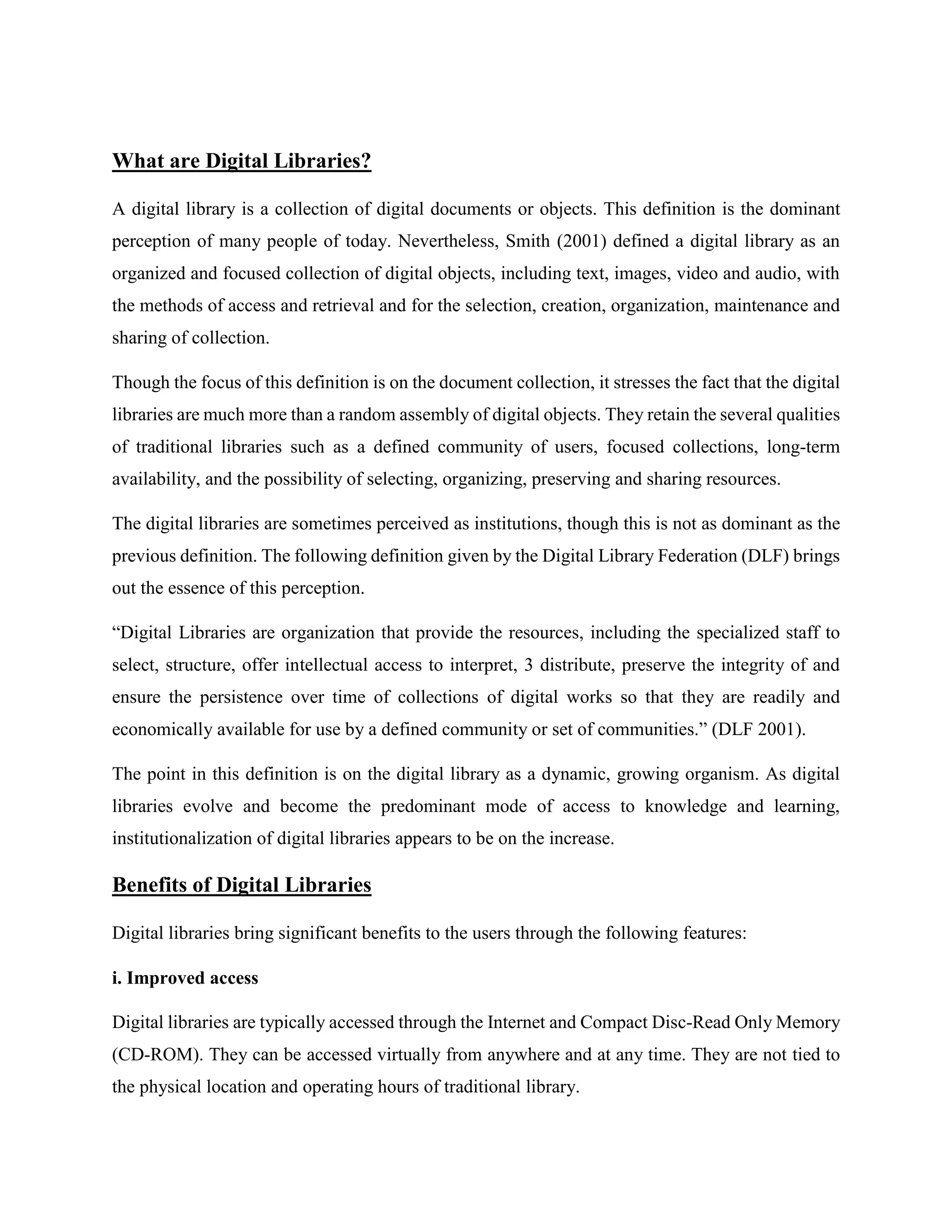 What are Digital Libraries?
A digital library is a collection of digital documents or objects. This definition is the dominant
perception of many people of today. Nevertheless, Smith (2001) defined a digital library as an
organized and focused collection of digital objects, including text, images, video and audio, with
the methods of access and retrieval and for the selection, creation, organization, maintenance and
sharing of collection.
Though the focus of this definition is on the document collection, it stresses the fact that the digital
libraries are much more than a random assembly of digital objects. They retain the several qualities
of traditional libraries such as a defined community of users, focused collections, long-term
availability, and the possibility of selecting, organizing, preserving and sharing resources.
The digital libraries are sometimes perceived as institutions, though this is not as dominant as the
previous definition. The following definition given by the Digital Library Federation (DLF) brings
out the essence of this perception.
“Digital Libraries are organization that provide the resources, including the specialized staff to
select, structure, offer intellectual access to interpret, 3 distribute, preserve the integrity of and
ensure the persistence over time of collections of digital works so that they are readily and
economically available for use by a defined community or set of communities.” (DLF 2001).
The point in this definition is on the digital library as a dynamic, growing organism. As digital
libraries evolve and become the predominant mode of access to knowledge and learning,
institutionalization of digital libraries appears to be on the increase.
Benefits of Digital Libraries
Digital libraries bring significant benefits to the users through the following features:
i. Improved access
Digital libraries are typically accessed through the Internet and Compact Disc-Read Only Memory
(CD-ROM). They can be accessed virtually from anywhere and at any time. They are not tied to
the physical location and operating hours of traditional library.
 
