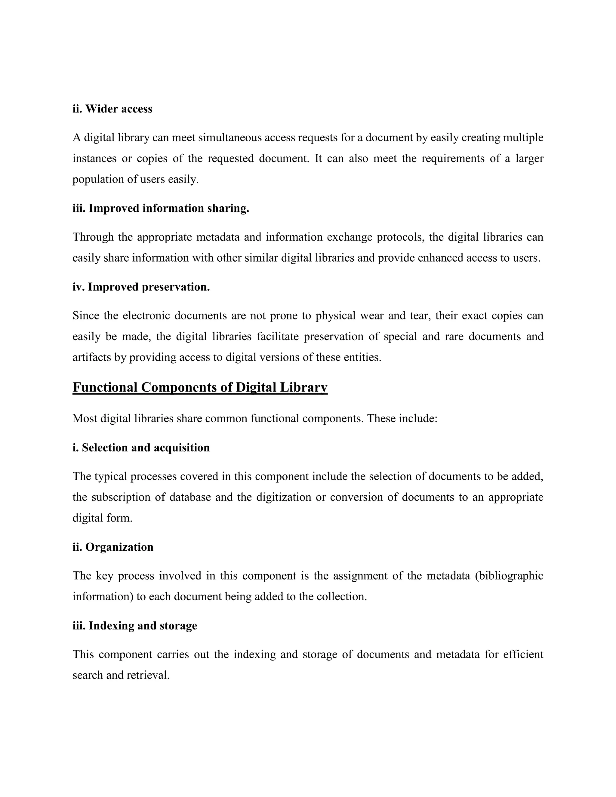 ii. Wider access
A digital library can meet simultaneous access requests for a document by easily creating multiple
instances or copies of the requested document. It can also meet the requirements of a larger
population of users easily.
iii. Improved information sharing.
Through the appropriate metadata and information exchange protocols, the digital libraries can
easily share information with other similar digital libraries and provide enhanced access to users.
iv. Improved preservation.
Since the electronic documents are not prone to physical wear and tear, their exact copies can
easily be made, the digital libraries facilitate preservation of special and rare documents and
artifacts by providing access to digital versions of these entities.
Functional Components of Digital Library
Most digital libraries share common functional components. These include:
i. Selection and acquisition
The typical processes covered in this component include the selection of documents to be added,
the subscription of database and the digitization or conversion of documents to an appropriate
digital form.
ii. Organization
The key process involved in this component is the assignment of the metadata (bibliographic
information) to each document being added to the collection.
iii. Indexing and storage
This component carries out the indexing and storage of documents and metadata for efficient
search and retrieval.
 