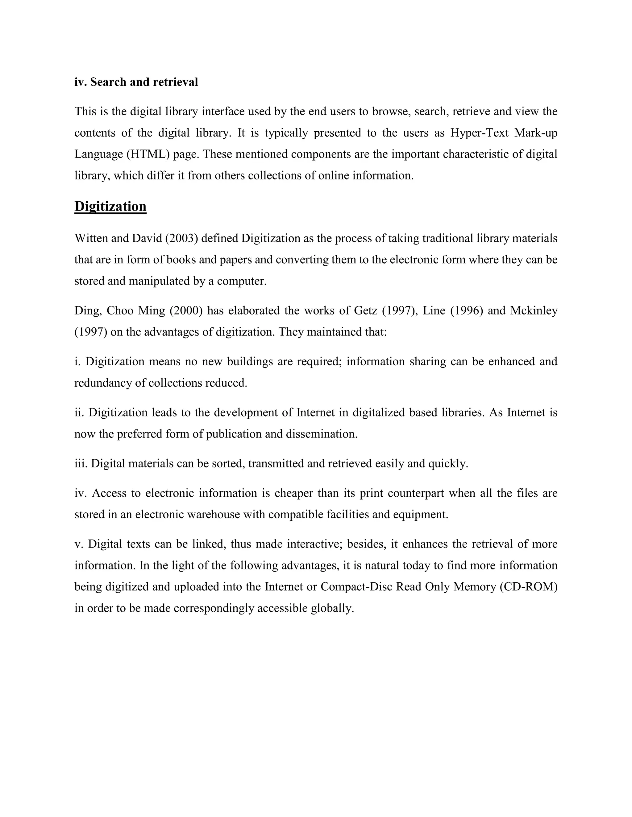 iv. Search and retrieval
This is the digital library interface used by the end users to browse, search, retrieve and view the
contents of the digital library. It is typically presented to the users as Hyper-Text Mark-up
Language (HTML) page. These mentioned components are the important characteristic of digital
library, which differ it from others collections of online information.
Digitization
Witten and David (2003) defined Digitization as the process of taking traditional library materials
that are in form of books and papers and converting them to the electronic form where they can be
stored and manipulated by a computer.
Ding, Choo Ming (2000) has elaborated the works of Getz (1997), Line (1996) and Mckinley
(1997) on the advantages of digitization. They maintained that:
i. Digitization means no new buildings are required; information sharing can be enhanced and
redundancy of collections reduced.
ii. Digitization leads to the development of Internet in digitalized based libraries. As Internet is
now the preferred form of publication and dissemination.
iii. Digital materials can be sorted, transmitted and retrieved easily and quickly.
iv. Access to electronic information is cheaper than its print counterpart when all the files are
stored in an electronic warehouse with compatible facilities and equipment.
v. Digital texts can be linked, thus made interactive; besides, it enhances the retrieval of more
information. In the light of the following advantages, it is natural today to find more information
being digitized and uploaded into the Internet or Compact-Disc Read Only Memory (CD-ROM)
in order to be made correspondingly accessible globally.
 