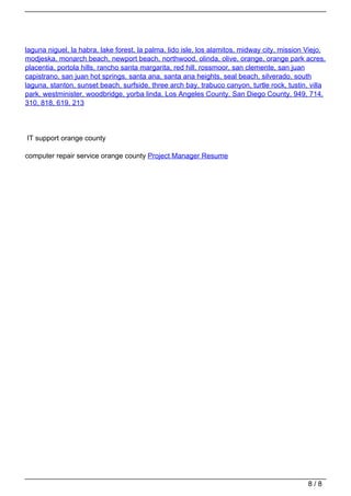 laguna niguel, la habra, lake forest, la palma, lido isle, los alamitos, midway city, mission Viejo,
                                   modjeska, monarch beach, newport beach, northwood, olinda, olive, orange, orange park acres,
                                   placentia, portola hills, rancho santa margarita, red hill, rossmoor, san clemente, san juan
                                   capistrano, san juan hot springs, santa ana, santa ana heights, seal beach, silverado, south
                                   laguna, stanton, sunset beach, surfside, three arch bay, trabuco canyon, turtle rock, tustin, villa
                                   park, westminister, woodbridge, yorba linda, Los Angeles County, San Diego County, 949, 714,
                                   310, 818, 619, 213




                                   IT support orange county

                                   computer repair service orange county Project Manager Resume




                                                                                                                                 8/8
Powered by TCPDF (www.tcpdf.org)
 