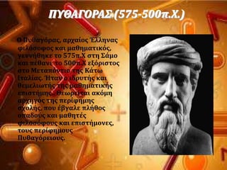 ΠΤΘΑΓΟΡΑ΢ (575-500π.Φ.)
Ο Πυθαγϐρασ, αρχαύοσ Έλληνασ
φιλϐςοφοσ και μαθηματικϐσ,
γεννόθηκε το 575π.Φ ςτη ΢ϊμο
και πϋθανε το 500π.Φ εξϐριςτοσ
ςτο Μεταπϐντιο τησ Κϊτω
Ιταλύασ. Ήταν ο ιδρυτόσ και
θεμελιωτόσ τησ μαθηματικόσ
επιςτόμησ.. Θεωρεύται ακϐμη
αρχηγϐσ τησ περύφημησ
ςχολόσ, που ϋβγαλε πλόθοσ
οπαδοϑσ και μαθητϋσ
φιλοςϐφουσ και επιςτόμονεσ,
τουσ περύφημουσ
Πυθαγϐρειουσ.
 