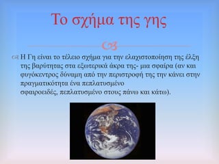 
Σν ζρήκα ηεο γεο
 Ζ Γε είλαη ην ηέιεην ζρήκα γηα ηελ ειαρηζηνπνίεζε ηεο έιμε
ηεο βαξύηεηαο ζηα εμσηεξηθά άθξα ηεο- κηα ζθαίξα (αλ θαη
θπγόθεληξνο δύλακε από ηελ πεξηζηξνθή ηεο ηελ θάλεη ζηελ
πξαγκαηηθόηεηα έλα πεπιαηπζκέλν
ζθαηξνεηδέο, πεπιαηπζκέλν ζηνπο πάλσ θαη θάησ).
 