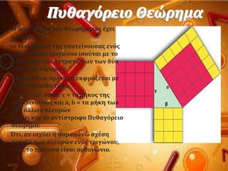 Πυθαγόρειο Θεώρημα
Η διατϑπωςη του θεωρόματοσ ϋχει
ωσ εξόσ:
το τετρϊγωνο τησ υποτεύνουςασ ενϐσ
ορθογώνιου τριγώνου ιςοϑται με το
ϊθροιςμα των τετραγώνων των δϑο
κϊθετων πλευρών.
Η παραπϊνω πρϐταςη εκφρϊζεται με
τον ακϐλουθο τϑπο:
c2 = a2 + b2. ϐπου: c = το μόκοσ τησ
υποτεύνουςασ και a, b = τα μόκη των
δϑο ϊλλων πλευρών
Ιςχϑει και το αντύςτροφο Πυθαγϐρειο
θεώρημα:
Ότι, αν ιςχϑει η παραπϊνω ςχϋςη
μεταξϑ των πλευρών ενϐσ τριγώνου,
τϐτε το τρύγωνο εύναι ορθογώνιο.
 