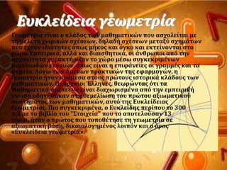 Ευκλεύδεια γεωμετρύα
Γεωμετρύα εύναι ο κλϊδοσ των μαθηματικών που αςχολεύται με
τη μελϋτη χωρικών ςχϋςεων, δηλαδό ςχϋςεων μεταξϑ ςχημϊτων
που ϋχουν ιδιϐτητεσ ϐπωσ μόκοσ και ϐγκο και εκτεύνονται ςτο
χώρο. Εμπειρικϊ, αλλϊ και διαιςθητικϊ, οι ϊνθρωποι απϐ την
αρχαιϐτητα χαρακτόριζαν το χώρο μϋςω ςυγκεκριμϋνων
θεμελιωδών εννοιών, ϐπωσ εύναι η επιφϊνειεσ οι γραμμϋσ και τα
ςημεύα. Λϐγω των ϊμεςων πρακτικών τησ εφαρμογών, η
Γεωμετρύα όταν ανϊμεςα ςτουσ πρώτουσ ιςτορικϊ κλϊδουσ των
μαθηματικών. Οι Αρχαύοι Έλληνεσ, θεωρώντασ ϐτι τα
Μαθηματικϊ πρϋπει να εύναι διαχωριςμϋνα απϐ την εμπειρικό
γνώςη οδηγόθηκαν ςτη θεμελύωςη του πρώτου αξιωματικοϑ
ςυςτόματοσ των μαθηματικών, αυτϐ τησ Ευκλεύδειασ
Γεωμετρύασ. Πιο ςυγκεκριμϋνα, ο Ευκλεύδησ περύπου το 300
π.Φ με το βιβλύο του "΢τοιχεύα" που το αποτελοϑςαν 13
τϐμοι, όταν ο πρώτοσ που τοποθϋτηςε τη γεωμετρύα ςε
αξιωματικό βϊςη, δικαιολογημϋνοσ λοιπϐν και ο ϐροσ
«Ευκλεύδεια γεωμετρύα».
 