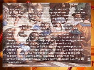 Σο πιο γνωςτϐ ϋργο του εύναι τα ΢τοιχεύα, που αποτελεύται απϐ
13 βιβλύα. Εκεύ, οι ιδιϐτητεσ των γεωμετρικών αντικειμϋνων και
των ακεραύων αριθμών προκϑπτουν απϐ ϋνα ςϑνολο
αξιωμϊτων, εμπνϋοντασ την αξιωματικό μϋθοδο των μοντϋρνων
μαθηματικών. Παρ' ϐτι πολλϊ απϐ τα θεωρόματα που
περιϋχονταν ςτα ΢τοιχεύα όταν όδη γνωςτϊ, ϋνα απϐ τα
επιτεϑγματα του Ευκλεύδη όταν ϐτι τα παρουςύαςε ςε ϋνα
ενιαύο, λογικϊ ςυμπαγϋσ πλαύςιο. Σο ϋργο του Ευκλεύδη όταν
τϐςο ςημαντικϐ ώςτε η γεωμετρύα που περιϋγραψε
ςτα ΢τοιχεύα του (η βϊςη τησ οπούασ εύναι: ϋςτω μύα ευθεύα ε και
ϋνα ςημεύο Α ϐχι πϊνω ςε αυτόν την ευθεύα, τϐτε υπϊρχει μϐνο
μύα ευθεύα, παρϊλληλη τησ ε, που διϋρχεται απϐ το Α)
ονομϊςτηκε Ευκλεύδεια, ενώ τα ΢τοιχεύα ςόμερα θεωροϑνται
ϋνα απϐ τα ςημαντικϐτερα μαθηματικϊ ϋργα ϐλων των εποχών.
Όταν ο Πτολεμαύοσ Α΄ του ζότηςε ϋναν πιο εϑκολο τρϐπο απϐ
τα ΢τοιχεύα του για να μϊθει Γεωμετρύα η απϊντηςη του
μεγϊλου μαθηματικοϑ όταν: «Δεν υπϊρχει βαςιλικό οδϐσ για τη
Γεωμετρύα».
 