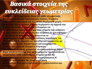 Βαςικϊ ςτοιχεύα τησ
ευκλεύδειασ γεωμετρύασ
Η μελϋτη τησ Γεωμετρύασ, ϐπωσ και κϊθε αξιωματικόσ
θεωρύασ, ξεκινϊ απϐ πρωταρχικϋσ ϋννοιεσ, οι οπούεσ
προκϑπτουν εμπειρικϊ και τισ οπούεσ δεχϐμαςτε χωρύσ
περαιτϋρω διευκρινύςεισ. Επύςησ δεχϐμαςτε ωσ αρχικό την
ϋννοια του ανόκειν, αφοϑ μασ ενδιαφϋρει να
διατυπώνουμε προτϊςεισ γϑρω απϐ «ςημεύα που ανόκουν
ςε μια ευθεύα» ό για «κϑκλουσ που ανόκουν ςε μια ςφαύρα»
κ.λπ. Σϋλοσ, τα προηγοϑμενα υπϐκεινται ςε
οριςμϋνα αξιώματα, δηλαδό ςε κϊποιεσ παραδοχϋσ, τισ
οπούεσ επύςησ δεχϐμαςτε ωσ διαιςθητικϊ προφανεύσ, με
βϊςη την εμπειρύα. Φαρακτηριςτικϊ αναφϋρονται
(αναλυτικϐτερα) τα Αξιώματα Φύλμπερτ.
Βαςιζϐμενοι ςε αυτϊ, μποροϑμε να προχωρόςουμε βόμα-
βόμα αποδεικνϑοντασ ϐλα τα θεωρόματα τησ ευκλεύδειασ
γεωμετρύασ· κϊθε απϐδειξη θα ςτηρύζεται και θα
προκϑπτει απϐ τα προηγοϑμενα ςυμπερϊςματα. Η
αποδεικτικό μϋθοδοσ δε, εύναι κατϊ βϊςη
καταςκευαςτικό και ςυνύςταται ςτη χρόςη κανϐνα και
διαβότη.
 