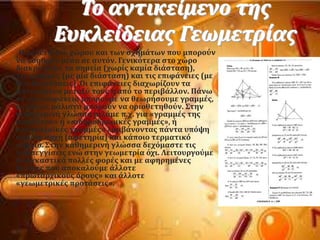 Σο αντικεύμενο τησ
Ευκλεύδειασ Γεωμετρύασ
Η μελϋτη του χώρου και των ςχημϊτων που μποροϑν
να νοηθοϑν μϋςα ςε αυτϐν. Γενικϐτερα ςτο χώρο
διακρύνουμε τα ςημεύα (χωρύσ καμύα διϊςταςη),
τισ γραμμϋσ (με μύα διϊςταςη) και τισ επιφϊνειεσ (με
δϑο διαςτϊςεισ). Οι επιφϊνειεσ διαχωρύζουν τα
αντικεύμενα μεταξϑ τουσ ό απϐ το περιβϊλλον. Πϊνω
ςε μια επιφϊνεια μποροϑμε να θεωρόςουμε γραμμϋσ,
οι οπούεσ μϊλιςτα μποροϑν να οριοθετηθοϑν. ΢την
καθημερινό γλώςςα μιλϊμε π.χ. για «γραμμϋσ τησ
αςφϊλτου» ό «ςιδηροδρομικϋσ γραμμϋσ», ό
«ακτοπλοώκϋσ γραμμϋσ» λαμβϊνοντασ πϊντα υπϐψη
κϊποια αρχό (αφετηρύα) και κϊποιο τερματικϐ
ςημεύο. ΢την καθημερινό γλώςςα δεχϐμαςτε τισ
προςεγγύςεισ ενώ ςτην γεωμετρύα ϐχι. Λειτουργοϑμε
αναγκαςτικϊ πολλϋσ φορϋσ και με αφηρημϋνεσ
ϋννοιεσ που αποκαλοϑμε ϊλλοτε
«πρωταρχικοϑσ ϐρουσ» και ϊλλοτε
«γεωμετρικϋσ προτϊςεισ».
 