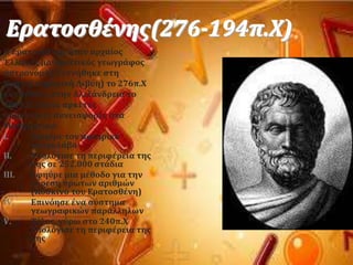 Ερατοςθϋνησ(276-194π.Φ)
Ο Ερατοςθϋνησ όταν αρχαύοσ
Έλληνασ μαθηματικϐσ γεωγρϊφοσ
αςτρονϐμοσ. Γεννόθηκε ςτη
Κρόνη( ςημερινό Λιβϑη) το 276π.Φ
και πϋθανε ςτην Αλεξϊνδρεια το
194π.Φ.Έκανε αρκετϋσ
ςημαντικϋσ ςυνειςφορϋσ ςτα
Μαθηματικϊ:
I. Εφηϑρε τον ςφαιρικϐ
αςτρολϊβο
II. Τπολϐγιςε τη περιφϋρεια τησ
γησ ςε 252.000 ςτϊδια
III. Εφηϑρε μια μϋθοδο για την
εϑρεςη πρώτων αριθμών
(Κϐςκινο του Ερατοςθϋνη)
IV. Επινϐηςε ϋνα ςϑςτημα
γεωγραφικών παρϊλληλων
V. Σϋλοσ, γϑρω ςτο 240π.Φ
υπολϐγιςε τη περιφϋρεια τησ
γησ
 