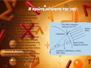 Η πρώτη μϋτρηςη τησ γησ
Οι Έλληνεσ απϐ νωρύσ ϋφταςαν
ςτο ςυμπϋραςμα ϐτι η γη εύναι
ςφαιρικό. Ο Ερατοςθϋνησ
πληροφορόθηκε ϐτι ςτη ΢υόνη (
ςημερινϐ Αςουϊν)οι ακτύνεσ του
όλιου κατϊ το μεςημϋρι του
θερινοϑ ηλιοςταςύου πϋφτουν
κϊθετα ςτον ορύζοντα και
επομϋνωσ φωτύζουν το πυθμϋνα
ενϐσ πηγαδιοϑ. Σην ύδια ςτιγμό
ςτην Αλεξϊνδρεια οι ακτύνεσ του
ηλύου ςχηματύζουν μια γωνύα
7ο με την κατακϐρυφο του τϐπου.
Έπειτα με τη βοόθεια ενϐσ
γνώμονα μϋτρηςε την απϐςταςη
Αλεξϊνδρειασ – ΢υόνησ. Έτςι,
υπολϐγιςε ϐτι η περύμετροσ τησ
γησ εύναι περύπου 46.250χμ.
 