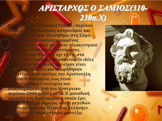 ΑΡΙ΢ΣΑΡΥΟ΢ Ο ΢ΑΜΙΟ΢(310-
230π.Υ)
 Ο Αρύςταρχοσ ο ΢ϊμιοσ(310π.X.–περύπου
230π.X.) όταν Έλληνασ αςτρονϐμοσ και
μαθηματικϐσ, που γεννόθηκε ςτη ΢ϊμο.
Εύναι ο πρώτοσ καταγεγραμμϋνοσ
ϊνθρωποσ ο οπούοσ πρϐτεινε ηλιοκεντρικϐ
μοντϋλο του Ηλιακοϑ ΢υςτόματοσ
θϋτοντασ τον Ήλιο και ϐχι τη Γη, ςτο
κϋντρο του γνωςτοϑ ΢ϑμπαντοσ. Οι ιδϋεσ
του περύ Αςτρονομύασ δεν εύχαν γύνει
αρχικϊ αποδεκτϋσ και θεωρόθηκαν
κατώτερεσ απϐ εκεύνεσ του Αριςτοτϋλη
και του Πτολεμαύου, ϋωσ ϐτου
αναγεννόθηκαν επιτυχώσ και
αναπτϑχθηκαν απϐ τον Κοπϋρνικο
περύπου 2000 χρϐνια μετϊ. Η μοναδικό
εργαςύα του Αρύςταρχου η οπούα ϋχει
διαςωθεύ μϋχρι ςόμερα, «Περύ μεγεθών
και αποςτημϊτων Ηλύου και ΢ελόνησ»
βαςύζεται ςε γεωκεντρικϐ μοντϋλο.
 