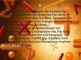 Ο Αρύςταρχοσ παρατόρηςε την κύνηςη τησ
΢ελόνησ διαμϋςου τησ ςκιϊσ τησ Γησ κατϊ τη
διϊρκεια μιασ ϋκλειψησ ΢ελόνησ. Εκτύμηςε ϐτι
η διϊμετροσ τησ Γησ όταν 3 φορϋσ μεγαλϑτερη
απϐ τη διϊμετρο τησ ΢ελόνησ.
Φρηςιμοποιώντασ τον υπολογιςμϐ του
Ερατοςθϋνουσ ϐτι η περιφϋρεια τησ Γησ όταν
42.000 χλμ ςυμπϋρανε ϐτι η ΢ελόνη ϋχει
περιφϋρεια ύςη με 14.000 χλμ .΢όμερα, εύναι
γνωςτϐ ϐτι η ΢ελόνη ϋχει περιφϋρεια περύπου
ύςη με 10.916 χλμ
 